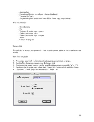 . Automações
. Formato de Display (waveform, volume, blocks etc)
. Tamanho do Track
. Edição de Regiões (select, cut, trim, delete, fades, copy, duplicate etc)
Não são afetados:
. Record enable
. Pan
. Volumes de sends, pans e mutes.
. Endereçamento de voice
. Endereçamento de input e output
. Inserts
. Criação de plug-ins
Groups List
Por padrão, há sempre um grupo ALL que permite grupar todos os tracks existentes na
sessão.
Para criar um grupo:
4. Pressione a tecla Shift e selecione os tracks que se deseja incluir no grupo.
5. Escolha New Group no menu pop-up da Groups List.
6. Entre um nome para o grupo e escolha uma identidade para o mesmo (de “a” a “z”).
7. Escolha o tipo de grupo a ser criado: Edit Group, Mix Group ou Edit and Mix Group.
8. Clique OK. O novo grupo será adicionado à Groups List.
56
 