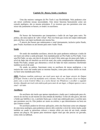 Capítulo XI - Busses, Sends e Auxiliares
Uma das maiores vantagens do Pro Tools é sua flexibilidade. Nele podemos criar
um mixer conforme nossas necessidades. Este mixer funciona basicamente como um
console analógico, são os mesmo princípios. E os recursos que nos permitem criar este
mixer são justamente os busses, os sends e os auxiliares.
Busses
Os busses são barramentos que transportam o áudio de um lugar para outro. Na
prática, são uma espécie de ‘cabo virtual’. Para isso basta que exista um output endereçado
para este bus e um input recebendo este mesmo bus.
É através dos busses que endereçamos o sinal internamente, inclusive pelos Sends,
para Tracks Auxiliares ou até mesmo para outro Audio Track.
Sends
Os sends são mandadas auxiliares, através das quais podemos endereçar o áudio de
um track sem afetar a saída principal. Esta mandada pode ser Pre-Fader ou Pós-Fader. Caso
seja Pré-Fader, ou seja, este desvio de parte do sinal é feito antes que ele passe pelo fader, o
nível do fader não irá interferir no nível do send, eles serão completamente independentes.
Sendo Pós-Fader, sempre que alterarmos o nível do fader do track estaremos interferindo
também no nível do send.
Os sends, na prática, funcionam como os auxiliares de mesas analógicas, e na
maioria das vezes são usados para as mesmas funções, como para colocar efeitos no track
ou fazer uma mandada para fones.
OBS: Podemos também endereçar um track para mais de um lugar através do Output
principal. Porém o nível da mandada será o mesmo. Para isso, devemos clicar no Output
junto com a tecla Control (Mac) ou a tecla Iniciar (no Windows) e escolher o segundo
destino. Quando um track está endereçado para mais de um lugar, o Output aparece com o
sinal + ao lado.
Auxiliares
Os auxiliares são tracks que apenas reproduzem o áudio que é endereçado para ele,
através de um bus ou até mesmo de uma entrada da interface. Como ele não grava, não tem
o botão que habilita o rec, e portanto basta que o sinal seja endereçado para o auxiliar para
que possamos ouvi-lo. Eles podem ser mono ou estéreo, o que determinamos na hora em
que criamos o track.
Os auxiliares podem ter diversas aplicações, entre elas funcionar como um subgrupo
de uma mesa analógica, para podermos através dele controlar o nível de vários tracks; pode
também ser usado se quisermos colocar o mesmo efeito em mais de um track, usando
apenas um plug-in. Ou apenas para monitorar algum sinal que não precise ser gravado,
como click ou talkback.
59
 