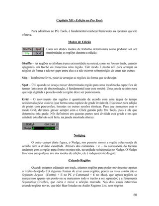 Capítulo XII - Edição no Pro Tools
Para editarmos no Pro Tools, é fundamental conhecer bem todos os recursos que ele
oferece.
Modos de Edição
Cada um destes modos de trabalho determinará como poderão ser ser
manipuladas as regiões durante a edição.
Shuffle – As regiões se alinham (uma extremidade na outra), como se fossem ímãs, quando
apagamos um trecho ou movemos uma região. Este modo é muito útil para arranjar as
reigões de forma a não ter gaps entre elas e a não ocorrer sobreposição de umas nas outras.
Slip – Totalmente livre, pode-se arranjar as regiões da forma que se desejar.
Spot – Útil quando se deseja mover determinada região para uma localização específica de
tempo (em casos de sincronização, é fundamental usar este modo). Uma janela se abre para
que seja digitada a posição onde a região deve ser posicionada.
Grid – O movimento das regiões é quantizado de acordo com uma régua de tempo
selecionada pelo usuário (que forma uma espécie de grade invisível). Excelente para edição
de pistas com percussões, baterias ou outras sessões rítmicas. Para que possamos usar o
modo Grid, devemos gravar sempre com o Click gerado pelo Pro Tools, pois é ele que
determina esta grade. Nós definimos em quantas partes será dividida esta grade e em que
unidade esta divisão será feita, na janela mostrada abaixo.
Nudging
O outro campo desta figura, o Nudge, nos permite mover a região selecionada de
acordo com a divisão escolhida. Através dos comandos + e – da calculadora do teclado
andamos com a região para frente ou para trás, na unidade selecionada no Nudge. O Nudge
funciona em qualquer um dos modos de edição, ele é independente do grid.
Criando Regiões
Quando estamos editando um track, criamos regiões para poder movimentar apenas
o trecho desejado. Há algumas formas de criar essas regiões, porém as mais usadas são o
Separate Region (Control + E no PC e Command + E no Mac), que separa regiões se
marcarmos apenas um ponto ou se marcamos todo o trecho a ser separado; e a ferrementa
Separation Grabber, que corta e move a seleção marcada. Nos dois casos estaremos
criando regiões novas, que irão ficar listadas na Audio Regions List, sem negrito.
60
 