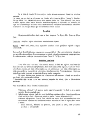 Se a lista de Audio Regions estiver muito grande, podemos limpar da seguinte
maneira:
No menu que se abre ao clicarmos em Audio, selecionamos Select Unused > Regions
Except Whole Files. Depois clicamos, neste mesmo menu, em Clear Selected. Uma janela
se abrirá, apenas com a opção Remove, pois estes arquivos, na realidade, são ‘virtuais’, ou
seja, não ocupam lugar físico no disco. Desta maneira estaremos removendo da lista todos
os arquivos (ou pedaços deles) que não estão mais sendo usados.
Looping
Há alguns atalhos bem úteis para se fazer loops no Pro Tools. Eles ficam no Menu
Edit:
Duplicate – Repete a região selecionada imediatamente depois.
Repeat – Abre uma janela, onde digitamos quantas vezes queremos repetir a região
selecionada.
Repeat Paste To Fill Selection (Apenas em sistemas TDM) – Devemos selecionar o trecho a
ser repetido, dar um Copy, depois selecionarmos todo o trecho onde aquele pedaço copiado
deverá se repetir e então dar o comando Repeat Paste To Fill Selection.
Fades e Crossfades
Você pode criar Fade-ins e Fade-outs no início e no final das regiões. Isso evita que
elas começem ou terminem apruptamente. Em interseções entre regiões podem ser feitos
Crossfades, ou seja, um fade-out na região que está terminando e um fade-out na região que
está começando no momento da interseção, simultaneamente. Assim podemos evitar que
haja algum ruído ou estalo na transição de uma região para outra.
Devemos lembrar que sempre que criamos um fade estamos criando um arquivo,
que ficará salvo na pasta Fade Files.
O tamanho dos fades pode ser alterado depois de feitos, com a ferramenta
Trimmer.
Para criar fade-ins e fade-outs há duas maneiras:
1- Utilizando a Smart Tool, que no canto superior esquerdo vira fade-in e no canto
superior direito vira fade-out.
2- Selecionando o início (fade-in) ou o final (fade-out) da região e clicando em Create
Fade, no Menu Edit > Fades, ou usando o atalho Control (Command) + F.
Para que seja possível fazer o fade a borda da região deve necessariamente estar
selecionada. Podemos até selecionar além do início ou do final da região, mas nunca
a menos.
Desta maneira, diferente da primeira, uma janela se abre, onde podemos
escolher o tipo do fade.
61
 