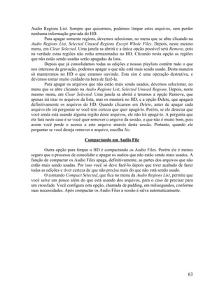 Audio Regions List. Sempre que quisermos, podemos limpar estes arquivos, sem perder
nenhuma informação gravada do HD.
Para apagar somente regions, devemos selecionar, no menu que se abre clicando na
Audio Regions List, Selected Unused Regions Except Whole Files. Depois, neste mesmo
menu, em Clear Selected. Uma janela sa abrirá e a única opção possível será Remove, pois
na verdade estas regiões não estão armazenadas no HD. Clicando nesta opção as regiões
que não estão sendo usadas serão apagadas da lista.
Depois que já consolidamos todas as edições e nossas playlists contém tudo o que
nos interessa da gravação, podemos apagar o que não está mais sendo usado. Desta maneira
só manteremos no HD o que estamos ouvindo. Esta sim é uma operação destrutiva, e
devemos tomar muito cuidado na hora de fazê-la.
Para apagar os arquivos que não estão mais sendo usados, devemos selecionar, no
menu que se abre clicando na Audio Regions List, Selected Unused Regions. Depois, neste
mesmo menu, em Clear Selected. Uma janela sa abrirá e teremos a opção Remove, que
apenas irá tirar os arquivos da lista, mas os manterá no HD, e a opção Delete, que apagará
definitivamente os arquivos do HD. Quando clicamos em Delete, antes de apagar cada
arquivo ele irá perguntar se você tem certeza que quer apagá-lo. Porém, se ele detectar que
você ainda está usando alguma região deste arquivos, ele não irá apagá-lo. A pergunta que
ele fará neste caso é se você quer remover o arquivo da sessão, o que não é muito bom, pois
assim você perde o acesso a este arquivo através desta sessão. Portanto, quando ele
perguntar se você deseja remover o arquivo, escolha No.
Compactando um Audio File
Outra opção para limpar o HD é compactando os Audio Files. Porém ele é menos
seguro que o processo de consolidar e apagar os audios que não estão sendo mais usados. A
função de compactar os Audio Files apaga, definitivamente, as partes dos arquivos que não
estão mais sendo usadas. Por isso você só deve fazê-lo depois que tiver acabado de fazer
todas as edições e tiver certeza de que não precisa mais do que não está sendo usado.
O comando Compact Selected, que fica no menu da Audio Regions List, permite que
você salve um pouco além do que está usando dos arquivos, para o caso de precisar para
um crossfade. Você configura esta opção, chamada de padding, em milisegundos, conforme
suas necessidades. Após compactar os Audio Files a sessão é salva automaticamente.
63
 