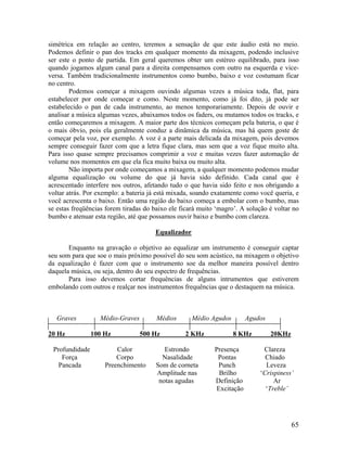 simétrica em relação ao centro, teremos a sensação de que este áudio está no meio.
Podemos definir o pan dos tracks em qualquer momento da mixagem, podendo inclusive
ser este o ponto de partida. Em geral queremos obter um estéreo equilibrado, para isso
quando jogamos algum canal para a direita compensamos com outro na esquerda e vice-
versa. Também tradicionalmente instrumentos como bumbo, baixo e voz costumam ficar
no centro.
Podemos começar a mixagem ouvindo algumas vezes a música toda, flat, para
estabelecer por onde começar e como. Neste momento, como já foi dito, já pode ser
estabelecido o pan de cada instrumento, ao menos temporariamente. Depois de ouvir e
analisar a música algumas vezes, abaixamos todos os faders, ou mutamos todos os tracks, e
então começaremos a mixagem. A maior parte dos técnicos começam pela bateria, o que é
o mais óbvio, pois ela geralmente conduz a dinâmica da música, mas há quem goste de
começar pela voz, por exemplo. A voz é a parte mais delicada da mixagem, pois devemos
sempre conseguir fazer com que a letra fique clara, mas sem que a voz fique muito alta.
Para isso quase sempre precisamos comprimir a voz e muitas vezes fazer automação de
volume nos momentos em que ela fica muito baixa ou muito alta.
Não importa por onde começamos a mixagem, a qualquer momento podemos mudar
alguma equalização ou volume do que já havia sido definido. Cada canal que é
acrescentado interfere nos outros, afetando tudo o que havia sido feito e nos obrigando a
voltar atrás. Por exemplo: a bateria já está mixada, soando exatamente como você queria, e
você acrescenta o baixo. Então uma região do baixo começa a embolar com o bumbo, mas
se estas freqüências forem tiradas do baixo ele ficará muito ‘magro’. A solução é voltar no
bumbo e atenuar esta região, até que possamos ouvir baixo e bumbo com clareza.
Equalizador
Enquanto na gravação o objetivo ao equalizar um instrumento é conseguir captar
seu som para que soe o mais próximo possível do seu som acústico, na mixagem o objetivo
da equalização é fazer com que o instrumento soe da melhor maneira possível dentro
daquela música, ou seja, dentro do seu espectro de frequências.
Para isso devemos cortar frequências de alguns intrumentos que estiverem
embolando com outros e realçar nos instrumentos frequências que o destaquem na música.
Graves Médio-Graves Médios Médio Agudos Agudos
20 Hz 100 Hz 500 Hz 2 KHz 8 KHz 20KHz
Profundidade Calor Estrondo Presença Clareza
Força Corpo Nasalidade Pontas Chiado
Pancada Preenchimento Som de corneta Punch Leveza
Amplitude nas Brilho ‘Crispiness’
notas agudas Definição Ar
Excitação ‘Treble’
65
 