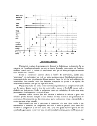 Compressor / Limiter
O principal objetivo do compresssor é diminuir a dinâmica do instrumento. Se na
gravação ele é usado para impedir que ocorra alguma distorção, na mixagem ele funciona
também ‘estabilizando’ o volume do instrumento, para que ele apareça sempre no mesmo
nível durante toda a música.
Como o compressor também altera o timbre do instrumento, dando uma
‘engordada’, em muitos casos ele pode ser usado apenas com esta finalidade, mesmo que o
instrumento tenha uma boa dinâmica. O que acontece é que ele ‘nivela’ as freqüências do
instrumento, funcionando como um loudness, realçando os graves e os agudos do
instrumento e fazendo com que ele fique mais nítido.
O que deve mudar é a forma como usaremos os parâmetros do compressor em cada
um dos casos. Quanto maior a taxa de compressão e menor o threshold, menor será a
dinâmica do instrumento. Então se quisermos preservar a dinâmica, devemos usar uma
pequena taxa de compressão e o threshold alto.
Devemos tomar cuidado para não destruir a dinâmica da música, e para isso
devemos prestar bastante atenção ao que estamos ouvindo ao mexer nos parâmetros do
compressor. Normalmente não devemos deixar que o instrumento perca a naturalidade, a
menos que essa seja a intenção.
Outra maneira de usar o compressor é controlado pelo side chain. Assim o que
determinaria o momento da compressão não seria o sinal do próprio canal onde está
insertado o compressor, e sim este outro sinal. Este sinal pode inclusive passar por um
equalizador, para que o compressor atue em determinada freqüência, como no De-esser, por
66
 