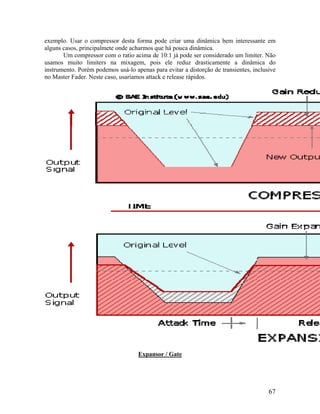 exemplo. Usar o compressor desta forma pode criar uma dinâmica bem interessante em
alguns casos, principalmete onde acharmos que há pouca dinâmica.
Um compressor com o ratio acima de 10:1 já pode ser considerado um limiter. Não
usamos muito limiters na mixagem, pois ele reduz drasticamente a dinâmica do
instrumento. Porém podemos usá-lo apenas para evitar a distorção de transientes, inclusive
no Master Fader. Neste caso, usaríamos attack e release rápidos.
Expansor / Gate
67
 