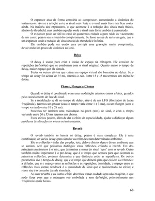 O expansor atua de forma contrária ao compressor, aumentando a dinâmica do
instrumento. Assim a relação entre o sinal mais forte e o sinal mais fraco irá ficar maior
ainda. Na maioria dos expansores, o que acontece é a redução dos sinais mais fracos,
abaixo do threshold, mas também aqueles onde o sinal mais forte também é aumentado.
O expansor pode ser útil no caso de querermos reduzir algum ruído ou vazamento
de um canal, porém sem eliminá-lo completamente. Se fosse assim ele seria um gate, que é
um expansor onde a redução do sinal abaixo do threshold é infinita.
Ele também pode ser usado para corrigir uma gravação muito comprimida,
devolvendo um pouco de dinâmica ao sinal.
Delay
O delay é usado para criar a ilusão de espaço na mixagem. Ele consiste de
repetições (reflexões) que se combinam com o sinal original. Quanto maior o tempo de
delay, maior espaço que ele simula.
Todos os outros efeitos que criam um espaço virtual são baseados no delay. Se o
tempo do delay for acima de 35 ms, teremos o eco. Entre 15 e 35 ms teremos um efeito de
dobra.
Phaser, Flanger e Chorus
Quando o delay é combinado com uma modulação criamos outros efeitos, gerados
pelo cancelamento de fase do sinal.
Se a modulação se dá no tempo do delay, atravé de um LFO (Oscilador de baixa
freqüência), teremos um phaser (caso o tempo varie entre 1 e 3 ms), ou um flanger (com o
tempo variando entre 10 e 29 ms).
Podemos ter também uma modulação no pitch (tom) do sinal, e com o tempo
variando entre 20 e 35 ms teremos um chorus.
Estes efeitos podem, além de dar o efeito de espacialidade, ajudar a disfarçar algum
problema de afinação em vozes ou instrumentos.
Reverb
O reverb também se baseia no delay, porém é mais complexo. Ele é uma
combinação de vários delays para simular as reflexões num determinado ambiente.
São as reflexões vindas das paredes, teto, chão e objetos dentro de um ambiente que
se somam, sem que possamos distinguir estas reflexões, criando o reverb. Um dos
principais parâmetros é o mix, que determina a soma do sinal ‘seco’ com o reverb. Outro
também muito importante é o pre-delay, que é o tempo que demora para que ocorram as
primeiras reflexões, portanto determina a que distância estão as superfícies. Os outros
parâmetros são o tempo de decay, que é o tempo que demora para que cessem as reflexões;
a difusão, que é o espaço entre as reflexões e as repetições; densidade, o espaço entre as
reflexões mais curtas; feedback é a quantidade de sinal que é realimentada no efeito; e
room size é o tamanho da sala simulada.
Ao usar reverbs e os outros efeito devemos tomar cuidado apra não exagerar, o que
pode fazer com que a mixagem soe embolada e sem definição, principalmente nas
freqüências mais baixas.
68
 