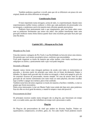 Também podemos equalizar o reverb, para que ele se diferencie um pouco do som
original, dando um efeito diferente na mixagem.
Considerações Finais
O mais importante numa mixagem, acima de tudo, é a experimentação. Quanto mais
experimentamos melhor iremos conhecer o efeito que cada parâmetro do processador cria
na mixagem, e poderemos usá-lo de maneira mais eficiente quando precisarmos.
Podemos fazer praticamente tudo o que imaginarmos, para isso basta saber como
usar as poderosas ferramentas que temos nas mãos; elas podem transformar tanto uma
gravação medíocre numa ótima música quanto fazer uma excelente gravação ficar pior que
uma fita demo.
Capítulo XIV – Mixagem no Pro Tools
Mixando no Pro Tools
Uma das maiores vantagens do Pro Tools é sua flexibilidade na hora de mixar uma música.
Ele permite que você monte seu próprio mixer, conforme suas necessidades.
Você pode organizar os tracks da maneira que achar melhor, criar tracks auxiliares para
subgrupos ou efeitos, e praticamente tudo o que você pode imaginar.
Iniciando a Mixagem
Quando vamos iniciar uma mixagem partimos da sessão com todos os instrumentos já
gravados, e devemos partir do princípio que todos eles já foram devidamente limpos e
editados. Se algum track gravado não irá entrar na mixagem, o ideal seria apagá-lo, pois ele
irá consumir recursos do processador, mesmo mutado. No caso de termos mais de uma
gravação de um mesmo instrumento (em outro track ou outra playlist), devemos escolher
logo a melhor e apagar a(s) outra(s), para evitar confusão.
Também nesta hora devemos organizar os tracks de maneira a facilitar o trabalho, e criar os
grupos que forem necessários.
Outra coisa interessante é criar um Master Fader (caso ainda não haja um), para podermos
ficar de olho no nível geral da música, e mantê-lo sempre o mais alto possível.
Processamento de Sinal
Os principais recursos usados numa mixagem são os plug-ins, que funcionam em tempo
real, e os audio suites, que não trabalham em tempo real e processam o audio.
Plug-ins
Os Plug-ins são processadores de sinal que podem ter diversas funções. Podem ser
equalizadores, compressores, reverbers, gates, etc. Em cada Audio Track podemos inserir
69
 