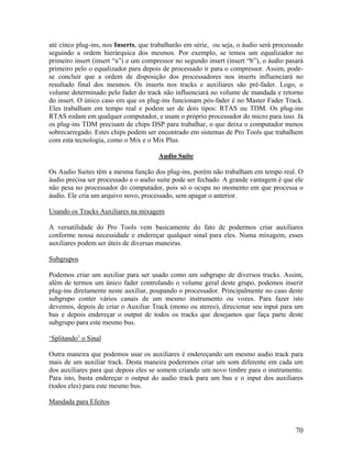 até cinco plug-ins, nos Inserts, que trabalharão em série, ou seja, o áudio será processado
seguindo a ordem hierárquica dos mesmos. Por exemplo, se temos um equalizador no
primeiro insert (insert “a”) e um compressor no segundo insert (insert “b”), o áudio pasará
primeiro pelo o equalizador para depois de processado ir para o compressor. Assim, pode-
se concluir que a ordem de disposição dos processadores nos inserts influenciará no
resultado final dos mesmos. Os inserts nos tracks e auxiliares são pré-fader. Logo, o
volume determinado pelo fader do track não influenciará no volume de mandada e retorno
do insert. O único caso em que os plug-ins funcionam pós-fader é no Master Fader Track.
Eles trabalham em tempo real e podem ser de dois tipos: RTAS ou TDM. Os plug-ins
RTAS rodam em qualquer computador, e usam o próprio processador do micro para isso. Já
os plug-ins TDM precisam de chips DSP para trabalhar, o que deixa o computador menos
sobrecarregado. Estes chips podem ser encontrado em sistemas de Pro Tools que trabalhem
com esta tecnologia, como o Mix e o Mix Plus.
Audio Suite
Os Audio Suites têm a mesma função dos plug-ins, porém não trabalham em tempo real. O
áudio precisa ser processado e o audio suite pode ser fechado. A grande vantagem é que ele
não pesa no processador do computador, pois só o ocupa no momento em que processa o
áudio. Ele cria um arquivo novo, processado, sem apagar o anterior.
Usando os Tracks Auxiliares na mixagem
A versatilidade do Pro Tools vem basicamente do fato de podermos criar auxiliares
conforme nossa necessidade e endereçar qualquer sinal para eles. Numa mixagem, esses
auxiliares podem ser úteis de diversas maneiras.
Subgrupos
Podemos criar um auxiliar para ser usado como um subgrupo de diversos tracks. Assim,
além de termos um único fader controlando o volume geral deste grupo, podemos inserir
plug-ins diretamente neste auxiliar, poupando o processador. Principalmente no caso deste
subgrupo conter vários canais de um mesmo instrumento ou vozes. Para fazer isto
devemos, depois de criar o Auxiliar Track (mono ou stereo), direcionar seu input para um
bus e depois endereçar o output de todos os tracks que desejamos que faça parte deste
subgrupo para este mesmo bus.
‘Splitando’ o Sinal
Outra maneira que podemos usar os auxiliares é endereçando um mesmo audio track para
mais de um auxiliar track. Desta maneira poderemos criar um som diferente em cada um
dos auxiliares para que depois eles se somem criando um novo timbre para o instrumento.
Para isto, basta endereçar o output do audio track para um bus e o input dos auxiliares
(todos eles) para este mesmo bus.
Mandada para Efeitos
70
 