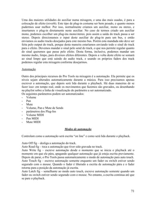 Uma das maiores utilidades do auxiliar numa mixagem, e uma das mais usadas, é para a
colocação de efeito (reverb). Este tipo de plug-in costuma ser bem pesado, e quanto menos
pudermos usar melhor. Por isso, normalmente criamos um auxiliar, mono ou stereo, e
insertamos o plug-in diretamente neste auxiliar. No caso de termos criado um auxiliar
mono, podemos escolher um plug-ins mono/stereo, pois assim a saída do track passa a ser
stereo. Depois direcionamos o input deste auxiliar do plug-in para um bus, e então
enviamos os audio tracks desejados para este mesmo bus. Porém esta mandada não deve ser
feita pelo output do track, porque desta maneira estaríamos enviando todo o sinal do track
para o efeito. Devemos mandar o sinal pelo send do track, o que nos permite regular quanto
do sinal queremos que passe pelo efeito. Desta forma, inclusive, podemos mandar um
mesmo áudio, limpo, para diversos efeitos diferentes. Depois a volta deste efeito se somará
ao sinal limpo que está saindo do audio track, e usando os próprios faders dos track
podemos regular esta mixagem conforme desejarmos.
Automação
Outro dos principais recursos do Pro Tools na mixagem é a automação. Ela permite que os
níveis sejam alterados automaticamente durante a música. Para isso precisamos apenas
escrever a automação, que depois será lida durante o playback. Há duas maneiras de se
fazer isso: em tempo real, onde os movimentos que fazemos são gravados, ou desenhando
na playlist sobre a linha de visualização do parâmetro a ser automatizado.
Os seguintes parâmetros podem ser automatizados:
- Volume
- Pan
- Mute
- Volume, Pan e Mute de Sends
- parâmetros dos Plug-Ins
- Volume MIDI
- Pan MIDI
- Mute MIDI
Modos de automação
Controlam como a automação será escrita “on line” e como será lida durante o playback.
Auto Off fig – desliga a automação do track.
Auto Read fig – toca a automação que tiver sido gravada no track.
Auto Write fig – escreve automação desde o momento que se inicia o playback até o
momento em que ele pára, apagando qualquer automação que já esteja escrita previamente.
Depois de parar, o Pro Tools passa automaticamente o modo de automação para auto touch.
Auto Touch fig – escreve automação somente enquanto um fader ou switch estiver sendo
segurado com o mouse. Quando o fader é liberado a escrita de automação pára e o fader
retorna para a posição da automação já escrita.
Auto Latch fig – semelhante ao modo auto touch, escreve automação somente quando um
fader ou switch estiver sendo segurado com o mouse. No entanto, a escrita continua até que
se pare o playback.
71
 
