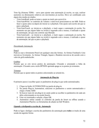 Trim fig (Sistema TDM) – serve para ajustar uma automação já escrita, ou seja, realizar
aumentos ou diminuições relativos em movimentos já escritos. Deve ser combinado com
algum dos modos já citados:
- Trim/AutoRead: pode-se testar o ajuste no track sem escrevê-lo.
- Trim/AutoWrite: os controles de volume e send level posicionam-se em 0dB. Pode-se
fazer o ajuste antes ou depois de iniciar-se o playback. Este ajuste será escrito até que se
pare o playback.
- Trim/AutoTouch: ao iniciar-se o playback, o track segue a automação já escrita. No
momento em que algum fader ou switch é segurado com o mouse, é realizado o ajuste
de automação, até que este controle seja liberado.
- Trim/AutoLatch - ao iniciar-se o playback, o track segue a automação já escrita. No
momento em que algum fader ou switch é segurado com o mouse, é realizado o ajuste
de automação, até que se pare o playback.
Desenhando Automação
Pencil
Pode-se usar a ferramenta Pencil em qualquer uma das formas. As formas Freehand e Line
movem-se livremente. As formas Triangle, Square e Random movem-se de acordo com o
valor do grid estabelecido.
Grabber
Permite que se crie novos pontos da automação. Clicando e arrastando a linha da
automação. Clicando com a tecla OPTION apertada apaga-se os pontos já existentes.
Trimmer
Permite que se ajuste todos os pontos selecionados ao arrastá-los.
Automação de Plug-ins
O primeiro passo é escolher quais os parâmetros do plug-in que serão automatizados.
1. Clique no botão AUTOMATION na janela do plug-in.
2. Na janela Plug-in Automation, selecione os parâmetros a serem automatizados e
clique o botão ADD.
3. Se houver mais de um plug-in no canal, pode-se escolher os parâmetros de cada um
deles selecionando-os na sessão Inserts.
4. Uma vez terminada a seleção, clique OK.
5. Automatize online usando os controles da janela do Insert ou offline usando a
Automation Playlist e as ferramentas de edição na Edit Window.
Ligando e desligando a escrita da Automação
Pode-se ligar e desligar a escrita dos parâmetros de automação para todos os tracks de uma
sessão da seguinte forma:
72
 
