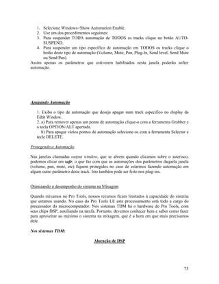 1. Selecione Windows>Show Automation Enable.
2. Use um dos procedimentos seguintes:
3. Para suspender TODA automação de TODOS os tracks clique no botão AUTO-
SUSPEND.
4. Para suspender um tipo específico de automação em TODOS os tracks clique o
botão deste tipo de automação (Volume, Mute, Pan, Plug-In, Send level, Send Mute
ou Send Pan).
Assim apenas os parâmetros que estiverem habilitados nesta janela poderão sofrer
automação.
Apagando Automação
1. Exiba o tipo de automação que deseja apagar num track específico no display da
Edtit Window.
2. a) Para remover apenas um ponto de automação clique-o com a ferramenta Grabber e
a tecla OPTION/ALT apertada.
b) Para apagar vários pontos de automação selecione-os com a ferramenta Selector e
tecle DELETE.
Protegendo a Automação
Nas janelas chamadas output window, que se abrem quando clicamos sobre o asterisco,
podemos clicar em safe, o que faz com que as automações dos parâmetros daquela janela
(volume, pan, mute, etc) fiquem protegidos no caso de estarmos fazendo automação em
algum outro parâmetro deste track. Isto também pode ser feito nos plug-ins.
Otimizando o desempenho do sistema na Mixagem
Quando mixamos no Pro Tools, nossos recursos ficam limitados à capacidade do sistema
que estamos usando. No caso do Pro Tools LE este processamento está todo a cargo do
processador do microcomputador. Nos sistemas TDM há o hardware do Pro Tools, com
seus chips DSP, auxiliando na tarefa. Portanto, devemos conhecer bem e saber como fazer
para aproveitar ao máximo o sistema na mixagem, que é a hora em que mais precisamos
dele.
Nos sistemas TDM:
Alocação de DSP
73
 