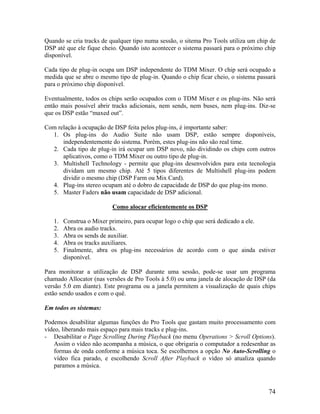 Quando se cria tracks de qualquer tipo numa sessão, o sitema Pro Tools utiliza um chip de
DSP até que ele fique cheio. Quando isto acontecer o sistema passará para o próximo chip
disponível.
Cada tipo de plug-in ocupa um DSP independente do TDM Mixer. O chip será ocupado a
medida que se abre o mesmo tipo de plug-in. Quando o chip ficar cheio, o sistema passará
para o próximo chip disponível.
Eventualmente, todos os chips serão ocupados com o TDM Mixer e os plug-ins. Não será
então mais possível abrir tracks adicionais, nem sends, nem buses, nem plug-ins. Diz-se
que os DSP estão “maxed out”.
Com relação à ocupação de DSP feita pelos plug-ins, é importante saber:
1. Os plug-ins do Audio Suite não usam DSP, estão sempre disponíveis,
independentemente do sistema. Porém, estes plug-ins não são real time.
2. Cada tipo de plug-in irá ocupar um DSP novo, não dividindo os chips com outros
aplicativos, como o TDM Mixer ou outro tipo de plug-in.
3. Multishell Technology - permite que plug-ins desenvolvidos para esta tecnologia
dividam um mesmo chip. Até 5 tipos diferentes de Multishell plug-ins podem
dividir o mesmo chip (DSP Farm ou Mix Card).
4. Plug-ins stereo ocupam até o dobro de capacidade de DSP do que plug-ins mono.
5. Master Faders não usam capacidade de DSP adicional.
Como alocar eficientemente os DSP
1. Construa o Mixer primeiro, para ocupar logo o chip que será dedicado a ele.
2. Abra os audio tracks.
3. Abra os sends de auxiliar.
4. Abra os tracks auxiliares.
5. Finalmente, abra os plug-ins necessários de acordo com o que ainda estiver
disponível.
Para monitorar a utilização de DSP durante uma sessão, pode-se usar um programa
chamado Allocator (nas versões de Pro Tools à 5.0) ou uma janela de alocação de DSP (da
versão 5.0 em diante). Este programa ou a janela permitem a visualização de quais chips
estão sendo usados e com o quê.
Em todos os sistemas:
Podemos desabilitar algumas funções do Pro Tools que gastam muito processamento com
vídeo, liberando mais espaço para mais tracks e plug-ins.
- Desabilitar o Page Scrolling During Playback (no menu Operations > Scroll Options).
Assim o vídeo não acompanha a música, o que obrigaria o computador a redesenhar as
formas de onda conforme a música toca. Se escolhemos a opção No Auto-Scrolling o
vídeo fica parado, e escolhendo Scroll After Playback o vídeo só atualiza quando
paramos a música.
74
 