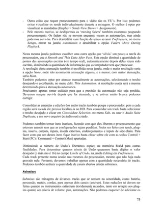 - Outra coisa que requer processamento para o vídeo são os VU’s. Por isso podemos
evitar vizualizar os sends indivudualmente durante a mixagem. O melhor é optar por
visualizar as mandadas (Display > Sends View Shows > Assignments).
- Pelo mesmo motivo, se desligarmos os ‘moving faders’ também estaremso poupando
processamento. Os faders não se movem enquanto tocam as automações, mas ainda
podemos ouvi-las. Para desabilitar essa função devemos acessar Preferences, no menu
Setups, entrar na janela Automation e desabilitar a opção Faders Move During
Playback.
Nesta mesma janela podemos escolher uma outra opção que ‘alivia’ um pouco a tarefa do
processador, que é Smooth and Thin Data After Pass. Esta opção diminui a quantidade de
pontos das automações escritas (em tempo real), automaticamente depois delas terem sido
escritas, diminuindo a quantidade de informação que o computador terá que processar.
A resolução desta atenuação também é escolhida nesta janela, onde o maior resolução seria
a opção None, onde não aconteceria atenuação alguma, e a menor, com maior atenuação,
seria Most.
Também podemos optar por atenuar manualmente as automações, selecionando o trecho
desejando e escolhendo, no menu Edit, Thin Automation. A resolução usada será a mesma
determinada para a atenuação automática.
Precisamos apenas tomar cuidado para que a precisão da automação não seja perdida.
Devemos sempre ouvi-la depois que for atenuada, e se estiver muito brusca podemos
corrigir.
Consolidar as emendas e edições dos audio tracks também poupa o processador, pois a cada
região será tocada ele precisa localizá-la no HD. Para consolidar um track basta selecionar
o trecho desejado e clicar em Consolidate Selection, no menu Edit, ou usar o Audio Suite
Duplicate, e um novo arquivo de áudio será criado.
Podemos também tornar itens inativos, fazendo com que eles liberem o processamento que
estavam usando sem que as configurações sejam perdidas. Podes ser feito com sends, plug-
ins, inserts, outputs, inputs, inserts externos, endereçamentos e inputs de side-chain. Para
fazer com que um destes itens fique inativo basta clicar sobre ele com as teclas Control +
Start (PC) / Command + Control (Mac) apertadas.
Diminuindo o número de Undo’s liberamos espaço na memória RAM para outras
finalidades. Para determinar quantos níveis de Undo queremos basta digitar o valor
desejado (o máximo é 16) no campo Levels of Undo, na janela Editing em Preferences.
Cada track presente numa sessão usa recursos do processador, mesmo que não haja nada
gravado nele. Portanto, devemos trabalhar apenas com a quantidade necessária de tracks.
Podemos também reduzir a quantidade de canais abertos crindo submixes.
Submixes
Submixes são mixagens de diversos tracks que se somam na sonoridade, como bateria,
percussão, metais, cordas, para apenas dois canais (estéreo). Estas reduções só devem ser
feitas quando os instrumentos estiverem devidamente mixados, tanto em relação aos plug-
ins quanto aos níveis de volume, pan, automações. Não podemos esquecer de adicionar os
75
 