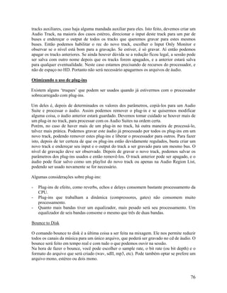 tracks auxiliares, caso haja alguma mandada auxiliar para eles. Isto feito, devemos criar um
Audio Track, na maioris dos casos estéreo, direcionar o input deste track para um par de
buses e endereçar o output de todos os tracks que queremos gravar para estes mesmos
buses. Então podemos habilitar o rec do novo track, escolher o Input Only Monitor e
observar se o nível está bom para a gravação. Se estiver, é só gravar. Aí então podemos
apagar os tracks anteriores. Se ainda houver dúvida se a redução ficou legal, a sessão pode
ser salva com outro nome depois que os tracks forem apagados, e a anterior estará salva
para qualquer eventualidade. Neste caso estamos precisando de recursos do processador, e
não de espaço no HD. Portanto não será necessário apagarmos os arquivos de áudio.
Otimizando o uso de plug-ins
Existem alguns ‘truques’ que podem ser usados quando já estivermos com o processador
sobrecarregado com plug-ins.
Um deles é, depois de determinados os valores dos parâmetros, copiá-los para um Audio
Suite e processar o áudio. Assim podemos remover o plug-in e se quisermos modificar
alguma coisa, o áudio anterior estará guardado. Devemos tomar cuidado se houver mais de
um plug-in no track, para processar com os Audio Suites na ordem certa.
Porém, no caso de haver mais de um plug-in no track, há outra maneira de processá-lo,
talvez mais prática. Podemos gravar este áudio já processado por todos os plug-ins em um
novo track, podendo remover estes plug-ins e liberar o processador para outros. Para fazer
isto, depois de ter certeza de que os plug-ins estão devidamente regulados, basta criar um
novo track e endereçar seu input e o output do track a ser gravado para um mesmo bus. O
nível de gravação deve ser observado. Depois de gravar o novo track, podemos salvar os
parâmetros dos plug-ins usados e então removê-los. O track anterior pode ser apagado, e o
áudio pode ficar salvo como um playlist do novo track ou apenas na Audio Region List,
podendo ser usado novamente se for necessário.
Algumas considerações sobre plug-ins:
- Plug-ins de efeito, como reverbs, echos e delays consomem bastante processamento da
CPU.
- Plug-ins que trabalham a dinâmica (compressores, gates) não consomem muito
processamento.
- Quanto mais bandas tiver um equalizador, mais pesado será seu processamento. Um
equalizador de seis bandas consome o mesmo que três de duas bandas.
Bounce to Disk
O comando bounce to disk é a última coisa a ser feita na mixagem. Ele nos permite reduzir
todos os canais da música para um único arquivo, que poderá ser gravado no cd de áudio. O
bounce será feito em tempo real e com tudo o que podemos ouvir na sessão.
Na hora de fazer o bounce, você pode escolher o sample rate, o bit rate (ou bit depth) e o
formato do arquivo que será criado (wav, sdII, mp3, etc). Pode também optar se prefere um
arquivo mono, estéreo ou dois mono.
76
 