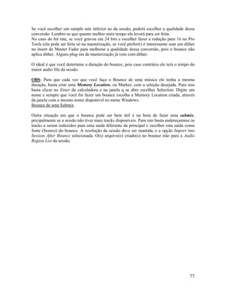 Se você escolher um sample rate inferior ao da sessão, poderá escolher a qualidade dessa
conversão. Lembre-se que quanto melhor mais tempo ela levará para ser feita.
No caso do bit rate, se você gravou em 24 bits e escolher fazer a redução para 16 no Pro
Tools (ela pode ser feita só na masterização, se você preferir) é interessante usar um dither
no insert do Master Fader para melhorar a qualidade dessa conversão, pois o bounce não
aplica dither. Alguns plug-ins de masterização já vem com dither.
O ideal é que você determine a duração do bounce, pois caso contrário ele terá o tempo do
maior audio file da sessão.
OBS: Para que cada vez que você faça o Bounce de uma música ele tenha a mesma
duração, basta criar uma Memory Location, ou Marker, com a seleção desejada. Para isso
basta clicar no Enter da calculadora e na janela q se abre escolher Selection. Digite um
nome e sempre que você for fazer um bounce escolha a Memory Location criada, através
da janela com o mesmo nome disponível no menu Windows.
Bounce de uma Submix
Outra situação em que o bounce pode ser bem útil é na hora de fazer uma submix,
pricipalmente se a sessão não tiver mais tracks disponíveis. Para isto basta endereçarmos os
tracks a serem reduzidos para uma saída diferente da principal e escolher esta saída como
fonte (Source) do bounce. A resolução da sessão deve ser mantida, e a opção Import into
Session After Bounce selecionada. O(s) arquivo(s) criado(s) no bounce irão para a Audio
Region List da sessão.
77
 