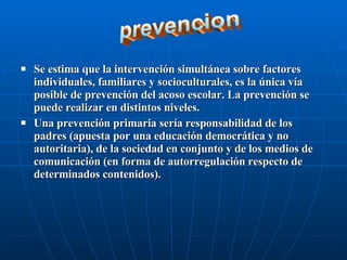 Se estima que la intervención simultánea sobre factores individuales, familiares y socioculturales, es la única vía posible de prevención del acoso escolar. La prevención se puede realizar en distintos niveles. Una prevención primaria sería responsabilidad de los padres (apuesta por una educación democrática y no autoritaria), de la sociedad en conjunto y de los medios de comunicación (en forma de autorregulación respecto de determinados contenidos). prevencion 