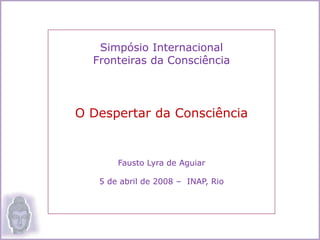 Simpósio Internacional
Fronteiras da Consciência
O Despertar da Consciência
Fausto Lyra de Aguiar
5 de abril de 2008 – INAP, Rio
 