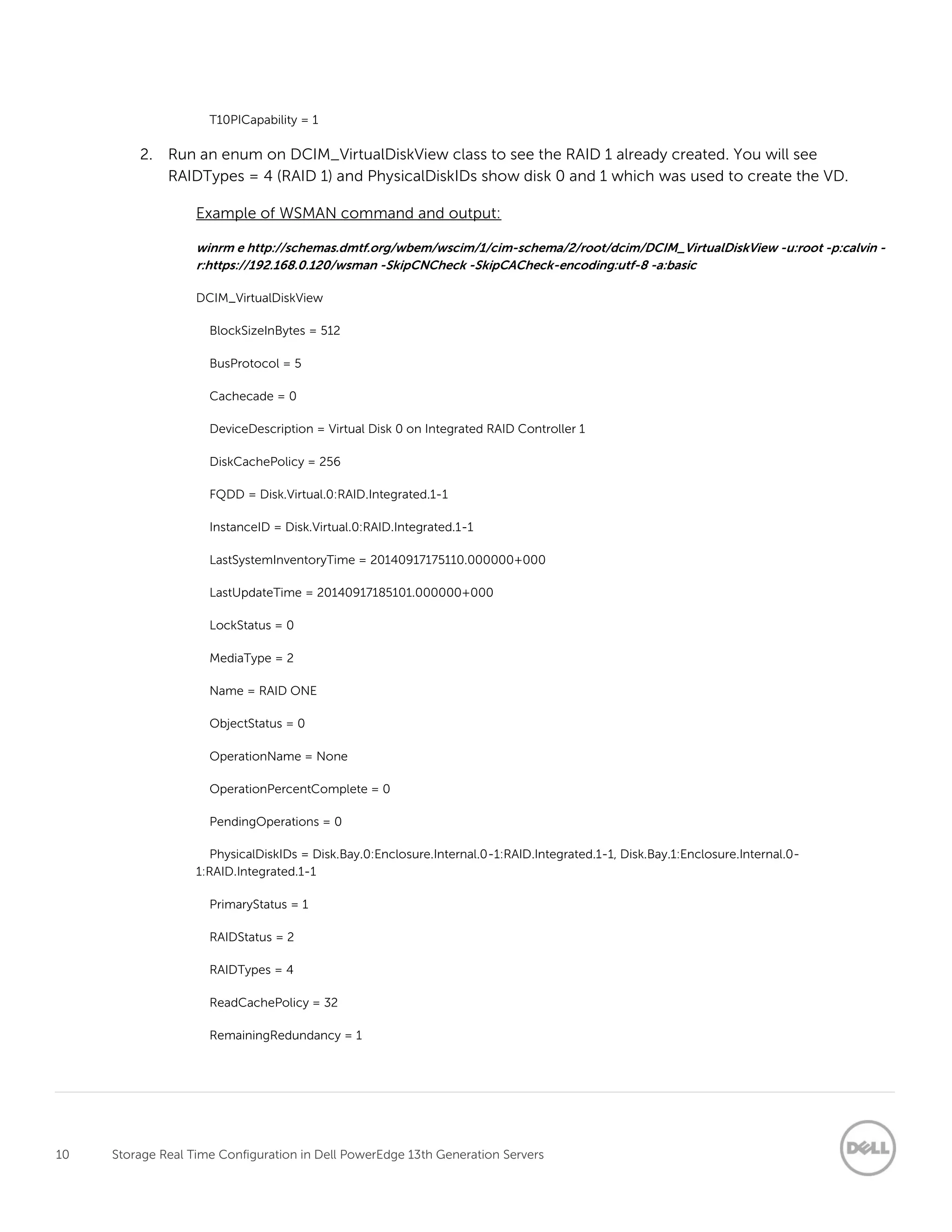 10 Storage Real Time Configuration in Dell PowerEdge 13th Generation Servers
T10PICapability = 1
2. Run an enum on DCIM_VirtualDiskView class to see the RAID 1 already created. You will see
RAIDTypes = 4 (RAID 1) and PhysicalDiskIDs show disk 0 and 1 which was used to create the VD.
Example of WSMAN command and output:
winrm e http://schemas.dmtf.org/wbem/wscim/1/cim-schema/2/root/dcim/DCIM_VirtualDiskView -u:root -p:calvin -
r:https://192.168.0.120/wsman -SkipCNCheck -SkipCACheck-encoding:utf-8 -a:basic
DCIM_VirtualDiskView
BlockSizeInBytes = 512
BusProtocol = 5
Cachecade = 0
DeviceDescription = Virtual Disk 0 on Integrated RAID Controller 1
DiskCachePolicy = 256
FQDD = Disk.Virtual.0:RAID.Integrated.1-1
InstanceID = Disk.Virtual.0:RAID.Integrated.1-1
LastSystemInventoryTime = 20140917175110.000000+000
LastUpdateTime = 20140917185101.000000+000
LockStatus = 0
MediaType = 2
Name = RAID ONE
ObjectStatus = 0
OperationName = None
OperationPercentComplete = 0
PendingOperations = 0
PhysicalDiskIDs = Disk.Bay.0:Enclosure.Internal.0-1:RAID.Integrated.1-1, Disk.Bay.1:Enclosure.Internal.0-
1:RAID.Integrated.1-1
PrimaryStatus = 1
RAIDStatus = 2
RAIDTypes = 4
ReadCachePolicy = 32
RemainingRedundancy = 1
 