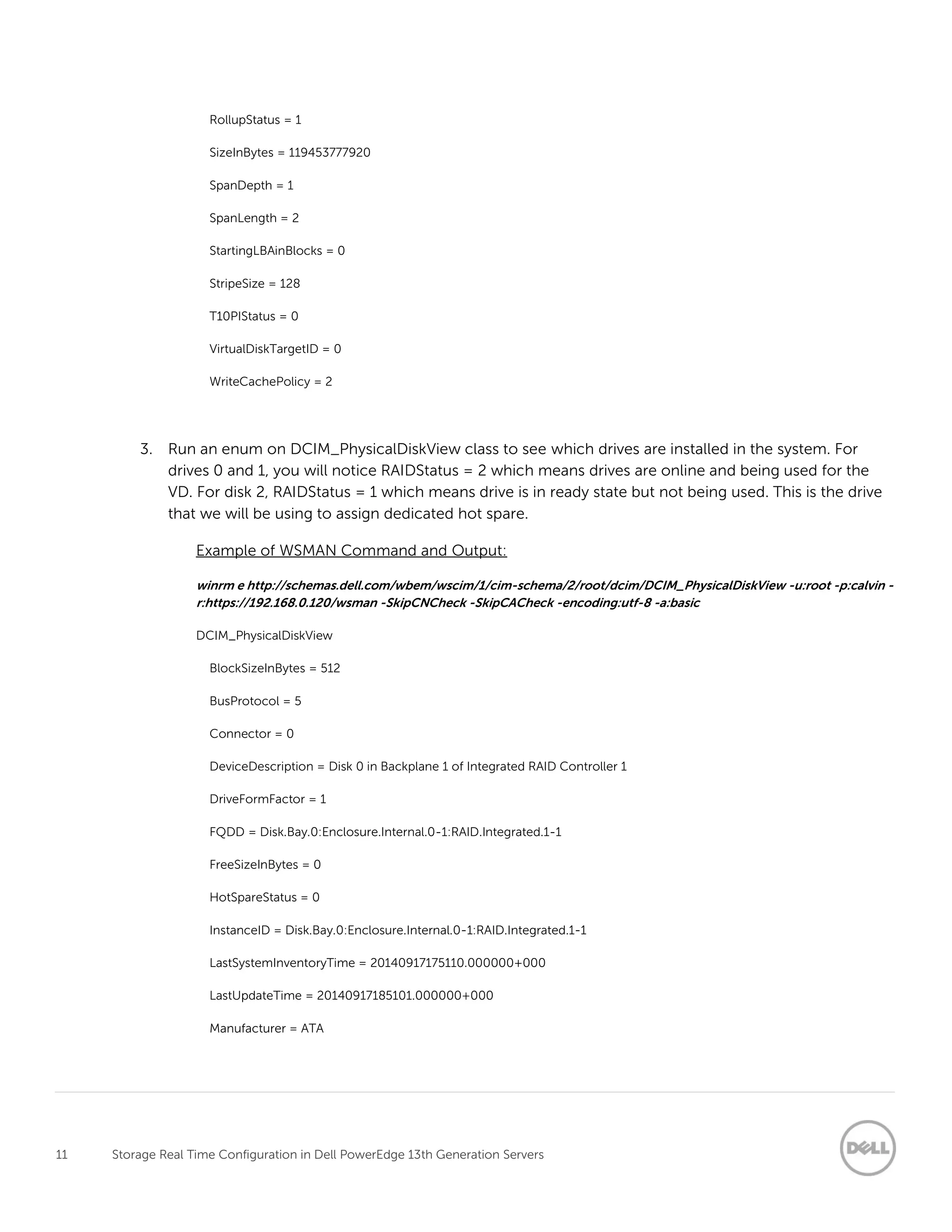 11 Storage Real Time Configuration in Dell PowerEdge 13th Generation Servers
RollupStatus = 1
SizeInBytes = 119453777920
SpanDepth = 1
SpanLength = 2
StartingLBAinBlocks = 0
StripeSize = 128
T10PIStatus = 0
VirtualDiskTargetID = 0
WriteCachePolicy = 2
3. Run an enum on DCIM_PhysicalDiskView class to see which drives are installed in the system. For
drives 0 and 1, you will notice RAIDStatus = 2 which means drives are online and being used for the
VD. For disk 2, RAIDStatus = 1 which means drive is in ready state but not being used. This is the drive
that we will be using to assign dedicated hot spare.
Example of WSMAN Command and Output:
winrm e http://schemas.dell.com/wbem/wscim/1/cim-schema/2/root/dcim/DCIM_PhysicalDiskView -u:root -p:calvin -
r:https://192.168.0.120/wsman -SkipCNCheck -SkipCACheck -encoding:utf-8 -a:basic
DCIM_PhysicalDiskView
BlockSizeInBytes = 512
BusProtocol = 5
Connector = 0
DeviceDescription = Disk 0 in Backplane 1 of Integrated RAID Controller 1
DriveFormFactor = 1
FQDD = Disk.Bay.0:Enclosure.Internal.0-1:RAID.Integrated.1-1
FreeSizeInBytes = 0
HotSpareStatus = 0
InstanceID = Disk.Bay.0:Enclosure.Internal.0-1:RAID.Integrated.1-1
LastSystemInventoryTime = 20140917175110.000000+000
LastUpdateTime = 20140917185101.000000+000
Manufacturer = ATA
 