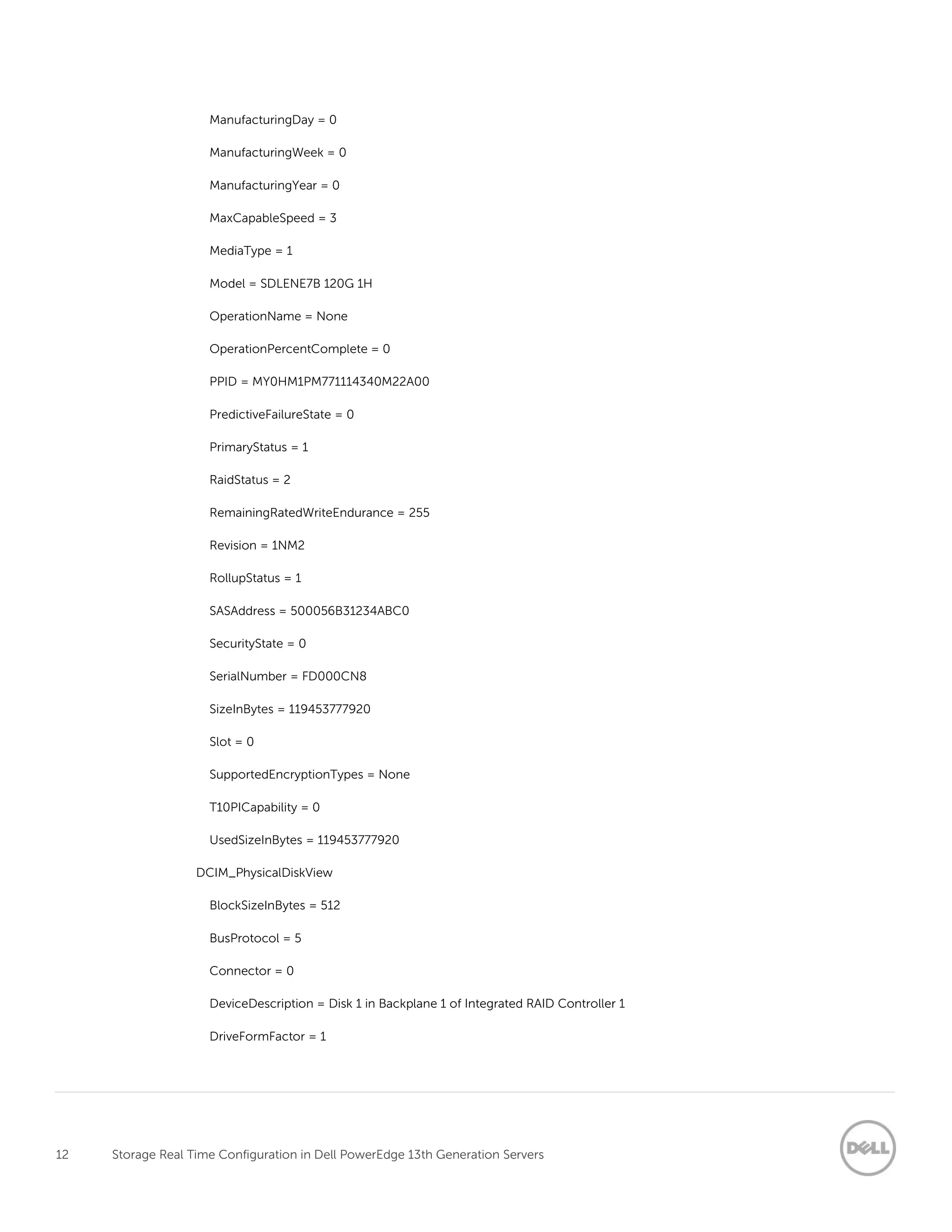 12 Storage Real Time Configuration in Dell PowerEdge 13th Generation Servers
ManufacturingDay = 0
ManufacturingWeek = 0
ManufacturingYear = 0
MaxCapableSpeed = 3
MediaType = 1
Model = SDLENE7B 120G 1H
OperationName = None
OperationPercentComplete = 0
PPID = MY0HM1PM771114340M22A00
PredictiveFailureState = 0
PrimaryStatus = 1
RaidStatus = 2
RemainingRatedWriteEndurance = 255
Revision = 1NM2
RollupStatus = 1
SASAddress = 500056B31234ABC0
SecurityState = 0
SerialNumber = FD000CN8
SizeInBytes = 119453777920
Slot = 0
SupportedEncryptionTypes = None
T10PICapability = 0
UsedSizeInBytes = 119453777920
DCIM_PhysicalDiskView
BlockSizeInBytes = 512
BusProtocol = 5
Connector = 0
DeviceDescription = Disk 1 in Backplane 1 of Integrated RAID Controller 1
DriveFormFactor = 1
 
