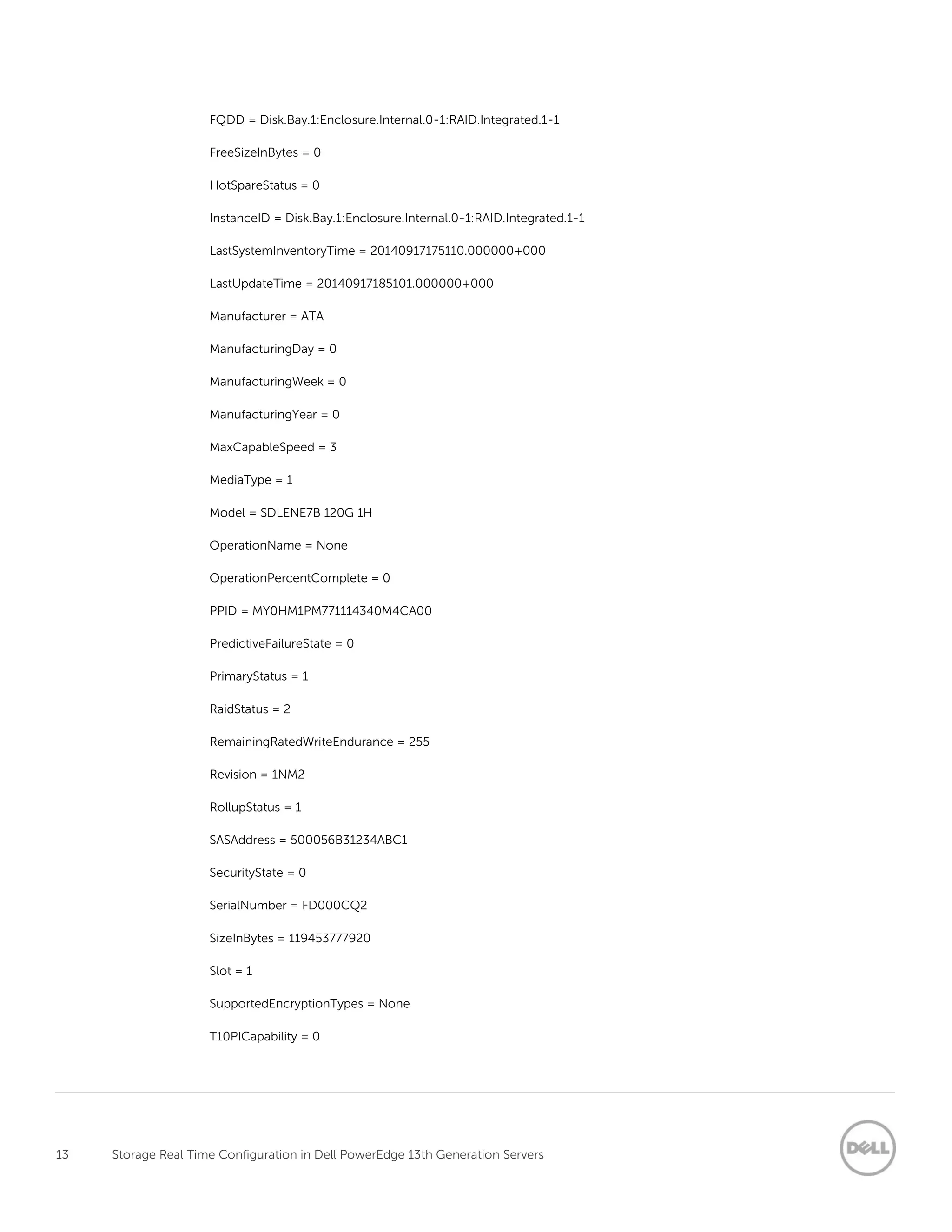 13 Storage Real Time Configuration in Dell PowerEdge 13th Generation Servers
FQDD = Disk.Bay.1:Enclosure.Internal.0-1:RAID.Integrated.1-1
FreeSizeInBytes = 0
HotSpareStatus = 0
InstanceID = Disk.Bay.1:Enclosure.Internal.0-1:RAID.Integrated.1-1
LastSystemInventoryTime = 20140917175110.000000+000
LastUpdateTime = 20140917185101.000000+000
Manufacturer = ATA
ManufacturingDay = 0
ManufacturingWeek = 0
ManufacturingYear = 0
MaxCapableSpeed = 3
MediaType = 1
Model = SDLENE7B 120G 1H
OperationName = None
OperationPercentComplete = 0
PPID = MY0HM1PM771114340M4CA00
PredictiveFailureState = 0
PrimaryStatus = 1
RaidStatus = 2
RemainingRatedWriteEndurance = 255
Revision = 1NM2
RollupStatus = 1
SASAddress = 500056B31234ABC1
SecurityState = 0
SerialNumber = FD000CQ2
SizeInBytes = 119453777920
Slot = 1
SupportedEncryptionTypes = None
T10PICapability = 0
 