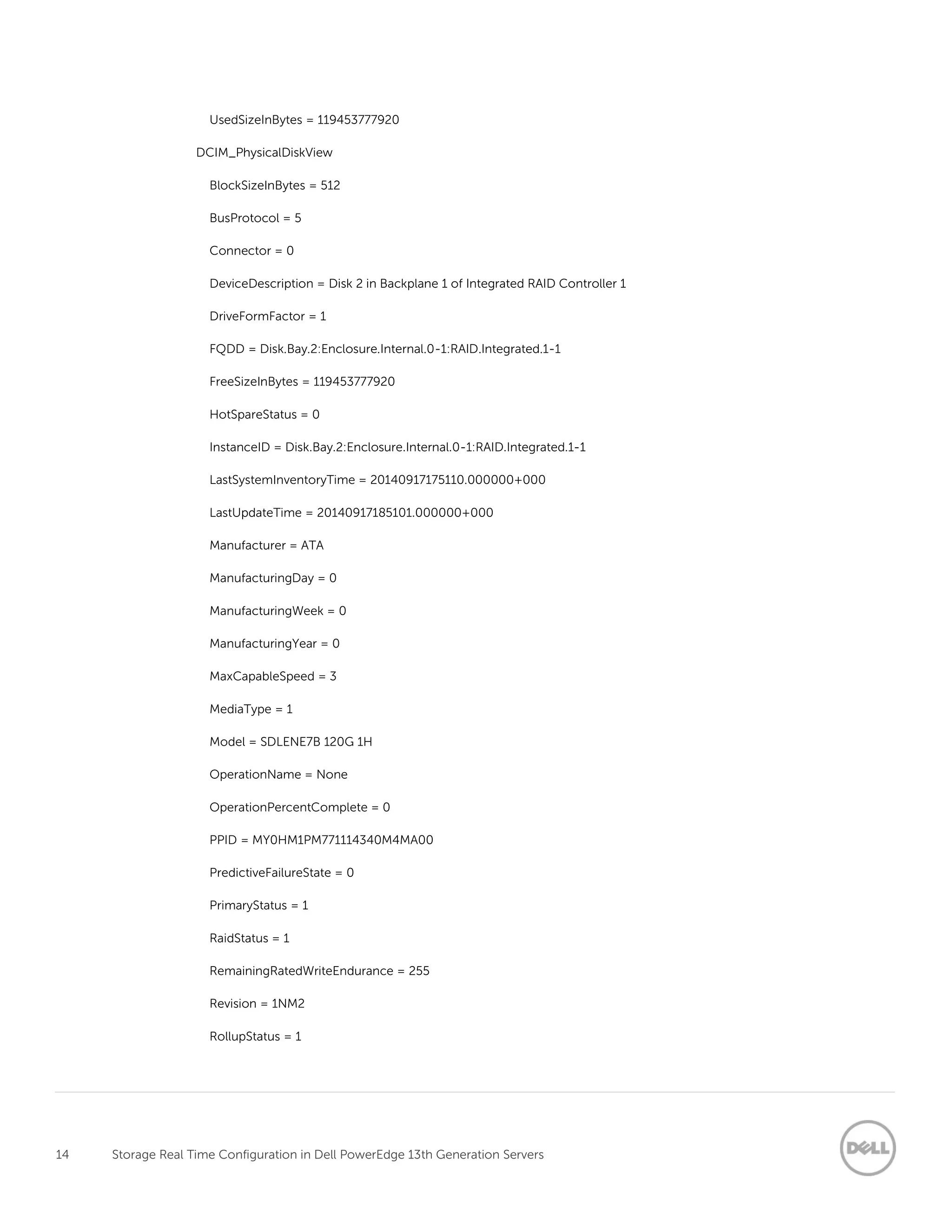 14 Storage Real Time Configuration in Dell PowerEdge 13th Generation Servers
UsedSizeInBytes = 119453777920
DCIM_PhysicalDiskView
BlockSizeInBytes = 512
BusProtocol = 5
Connector = 0
DeviceDescription = Disk 2 in Backplane 1 of Integrated RAID Controller 1
DriveFormFactor = 1
FQDD = Disk.Bay.2:Enclosure.Internal.0-1:RAID.Integrated.1-1
FreeSizeInBytes = 119453777920
HotSpareStatus = 0
InstanceID = Disk.Bay.2:Enclosure.Internal.0-1:RAID.Integrated.1-1
LastSystemInventoryTime = 20140917175110.000000+000
LastUpdateTime = 20140917185101.000000+000
Manufacturer = ATA
ManufacturingDay = 0
ManufacturingWeek = 0
ManufacturingYear = 0
MaxCapableSpeed = 3
MediaType = 1
Model = SDLENE7B 120G 1H
OperationName = None
OperationPercentComplete = 0
PPID = MY0HM1PM771114340M4MA00
PredictiveFailureState = 0
PrimaryStatus = 1
RaidStatus = 1
RemainingRatedWriteEndurance = 255
Revision = 1NM2
RollupStatus = 1
 