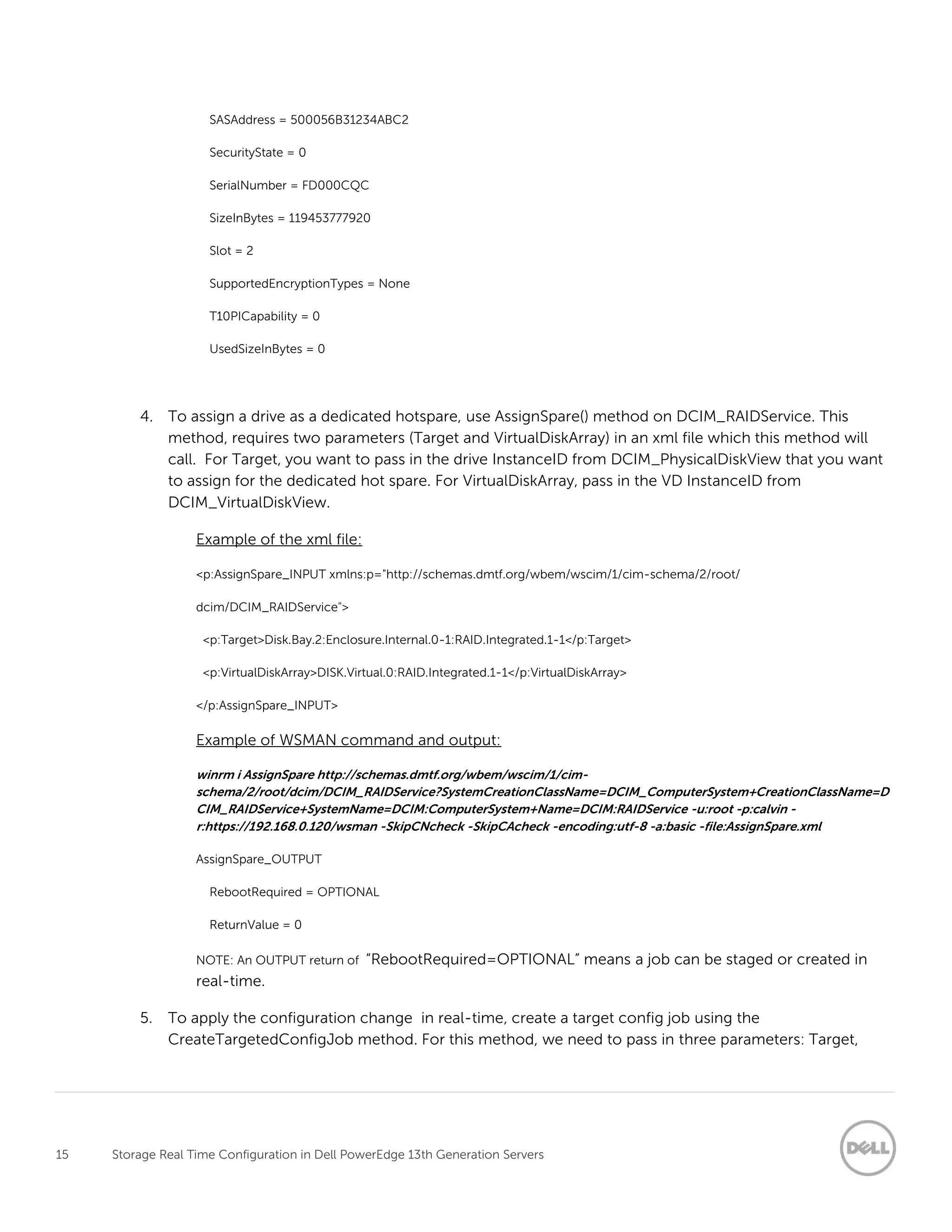 15 Storage Real Time Configuration in Dell PowerEdge 13th Generation Servers
SASAddress = 500056B31234ABC2
SecurityState = 0
SerialNumber = FD000CQC
SizeInBytes = 119453777920
Slot = 2
SupportedEncryptionTypes = None
T10PICapability = 0
UsedSizeInBytes = 0
4. To assign a drive as a dedicated hotspare, use AssignSpare() method on DCIM_RAIDService. This
method, requires two parameters (Target and VirtualDiskArray) in an xml file which this method will
call. For Target, you want to pass in the drive InstanceID from DCIM_PhysicalDiskView that you want
to assign for the dedicated hot spare. For VirtualDiskArray, pass in the VD InstanceID from
DCIM_VirtualDiskView.
Example of the xml file:
<p:AssignSpare_INPUT xmlns:p="http://schemas.dmtf.org/wbem/wscim/1/cim-schema/2/root/
dcim/DCIM_RAIDService">
<p:Target>Disk.Bay.2:Enclosure.Internal.0-1:RAID.Integrated.1-1</p:Target>
<p:VirtualDiskArray>DISK.Virtual.0:RAID.Integrated.1-1</p:VirtualDiskArray>
</p:AssignSpare_INPUT>
Example of WSMAN command and output:
winrm i AssignSpare http://schemas.dmtf.org/wbem/wscim/1/cim-
schema/2/root/dcim/DCIM_RAIDService?SystemCreationClassName=DCIM_ComputerSystem+CreationClassName=D
CIM_RAIDService+SystemName=DCIM:ComputerSystem+Name=DCIM:RAIDService -u:root -p:calvin -
r:https://192.168.0.120/wsman -SkipCNcheck -SkipCAcheck -encoding:utf-8 -a:basic -file:AssignSpare.xml
AssignSpare_OUTPUT
RebootRequired = OPTIONAL
ReturnValue = 0
NOTE: An OUTPUT return of “RebootRequired=OPTIONAL” means a job can be staged or created in
real-time.
5. To apply the configuration change in real-time, create a target config job using the
CreateTargetedConfigJob method. For this method, we need to pass in three parameters: Target,
 