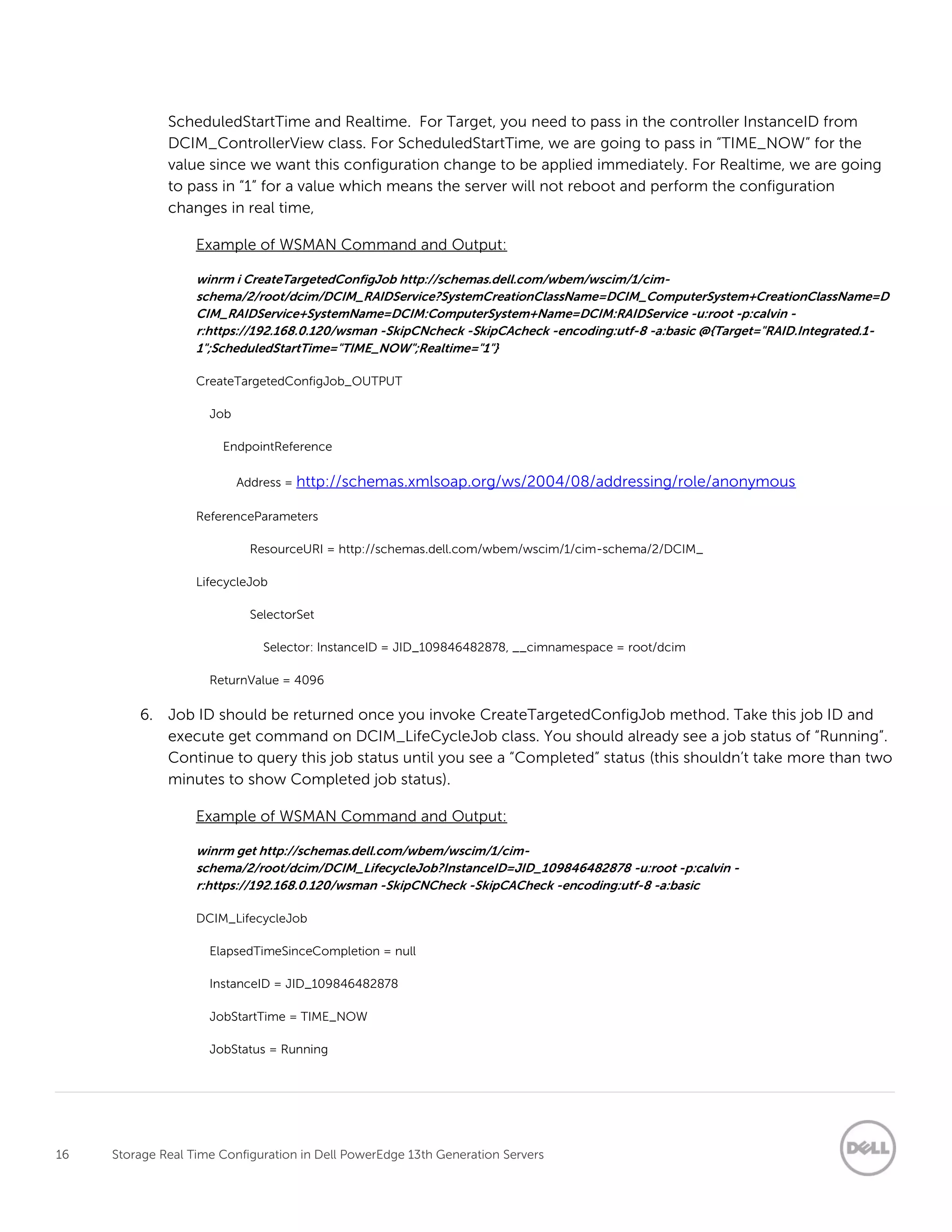 16 Storage Real Time Configuration in Dell PowerEdge 13th Generation Servers
ScheduledStartTime and Realtime. For Target, you need to pass in the controller InstanceID from
DCIM_ControllerView class. For ScheduledStartTime, we are going to pass in “TIME_NOW” for the
value since we want this configuration change to be applied immediately. For Realtime, we are going
to pass in “1” for a value which means the server will not reboot and perform the configuration
changes in real time,
Example of WSMAN Command and Output:
winrm i CreateTargetedConfigJob http://schemas.dell.com/wbem/wscim/1/cim-
schema/2/root/dcim/DCIM_RAIDService?SystemCreationClassName=DCIM_ComputerSystem+CreationClassName=D
CIM_RAIDService+SystemName=DCIM:ComputerSystem+Name=DCIM:RAIDService -u:root -p:calvin -
r:https://192.168.0.120/wsman -SkipCNcheck -SkipCAcheck -encoding:utf-8 -a:basic @{Target="RAID.Integrated.1-
1";ScheduledStartTime="TIME_NOW";Realtime="1"}
CreateTargetedConfigJob_OUTPUT
Job
EndpointReference
Address = http://schemas.xmlsoap.org/ws/2004/08/addressing/role/anonymous
ReferenceParameters
ResourceURI = http://schemas.dell.com/wbem/wscim/1/cim-schema/2/DCIM_
LifecycleJob
SelectorSet
Selector: InstanceID = JID_109846482878, __cimnamespace = root/dcim
ReturnValue = 4096
6. Job ID should be returned once you invoke CreateTargetedConfigJob method. Take this job ID and
execute get command on DCIM_LifeCycleJob class. You should already see a job status of “Running”.
Continue to query this job status until you see a “Completed” status (this shouldn’t take more than two
minutes to show Completed job status).
Example of WSMAN Command and Output:
winrm get http://schemas.dell.com/wbem/wscim/1/cim-
schema/2/root/dcim/DCIM_LifecycleJob?InstanceID=JID_109846482878 -u:root -p:calvin -
r:https://192.168.0.120/wsman -SkipCNCheck -SkipCACheck -encoding:utf-8 -a:basic
DCIM_LifecycleJob
ElapsedTimeSinceCompletion = null
InstanceID = JID_109846482878
JobStartTime = TIME_NOW
JobStatus = Running
 
