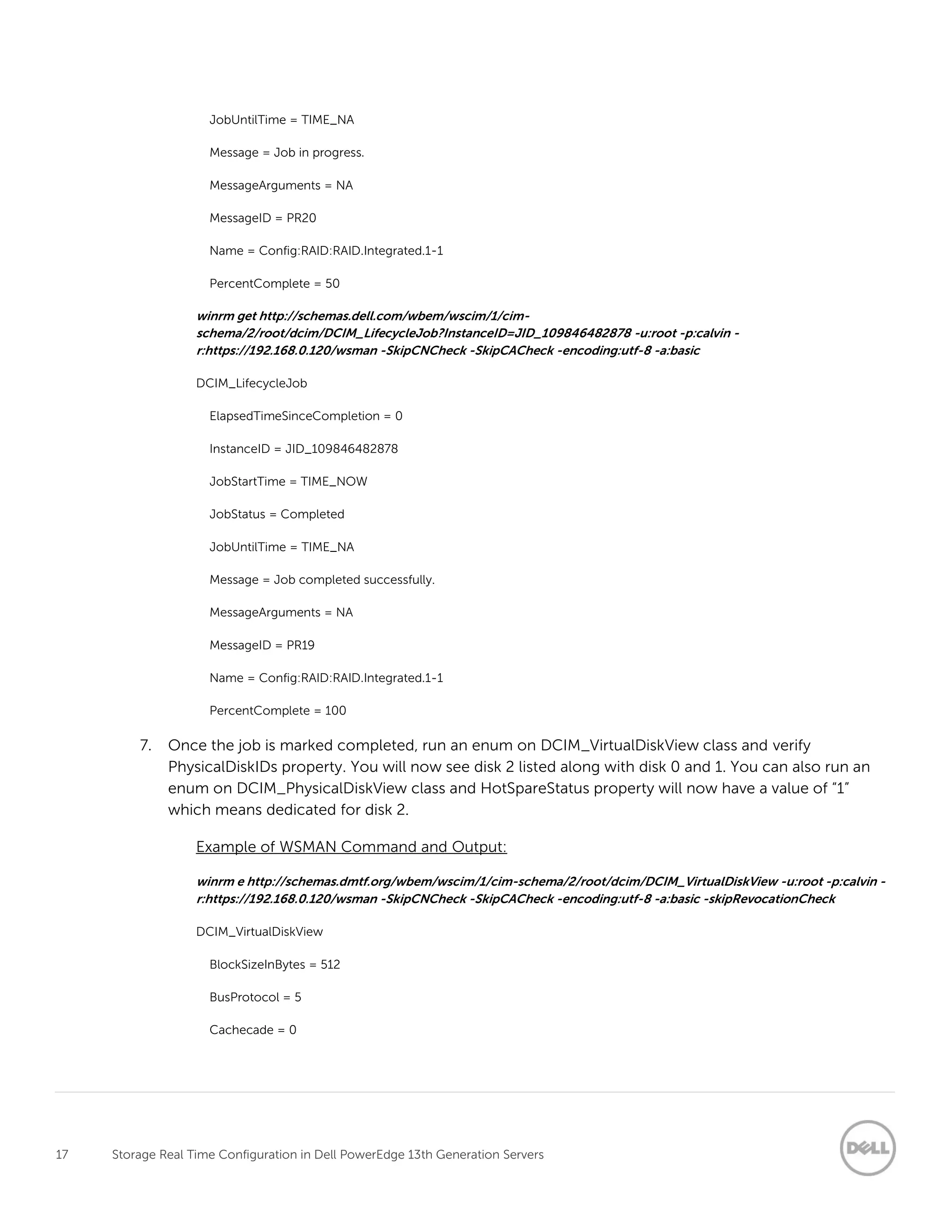 17 Storage Real Time Configuration in Dell PowerEdge 13th Generation Servers
JobUntilTime = TIME_NA
Message = Job in progress.
MessageArguments = NA
MessageID = PR20
Name = Config:RAID:RAID.Integrated.1-1
PercentComplete = 50
winrm get http://schemas.dell.com/wbem/wscim/1/cim-
schema/2/root/dcim/DCIM_LifecycleJob?InstanceID=JID_109846482878 -u:root -p:calvin -
r:https://192.168.0.120/wsman -SkipCNCheck -SkipCACheck -encoding:utf-8 -a:basic
DCIM_LifecycleJob
ElapsedTimeSinceCompletion = 0
InstanceID = JID_109846482878
JobStartTime = TIME_NOW
JobStatus = Completed
JobUntilTime = TIME_NA
Message = Job completed successfully.
MessageArguments = NA
MessageID = PR19
Name = Config:RAID:RAID.Integrated.1-1
PercentComplete = 100
7. Once the job is marked completed, run an enum on DCIM_VirtualDiskView class and verify
PhysicalDiskIDs property. You will now see disk 2 listed along with disk 0 and 1. You can also run an
enum on DCIM_PhysicalDiskView class and HotSpareStatus property will now have a value of “1”
which means dedicated for disk 2.
Example of WSMAN Command and Output:
winrm e http://schemas.dmtf.org/wbem/wscim/1/cim-schema/2/root/dcim/DCIM_VirtualDiskView -u:root -p:calvin -
r:https://192.168.0.120/wsman -SkipCNCheck -SkipCACheck -encoding:utf-8 -a:basic -skipRevocationCheck
DCIM_VirtualDiskView
BlockSizeInBytes = 512
BusProtocol = 5
Cachecade = 0
 