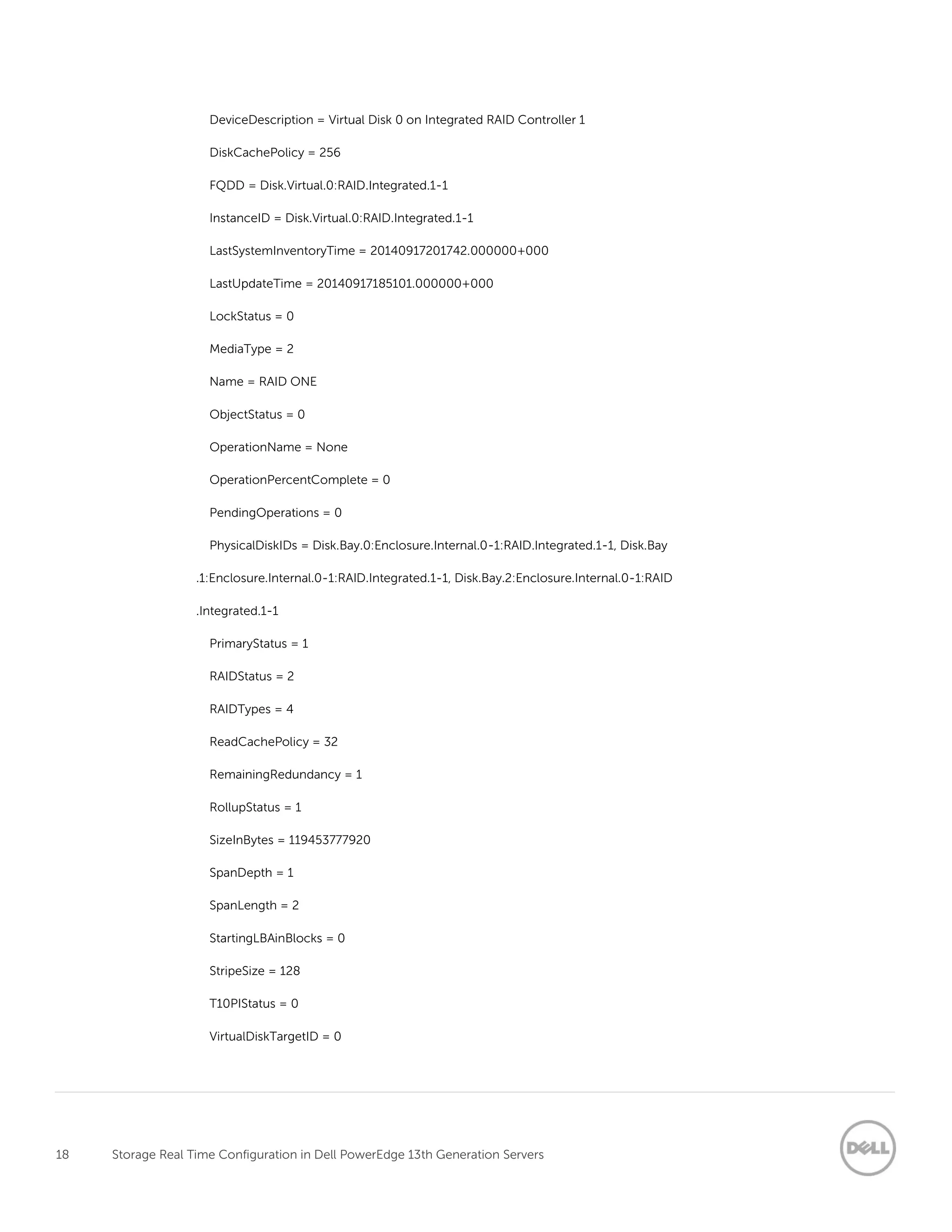 18 Storage Real Time Configuration in Dell PowerEdge 13th Generation Servers
DeviceDescription = Virtual Disk 0 on Integrated RAID Controller 1
DiskCachePolicy = 256
FQDD = Disk.Virtual.0:RAID.Integrated.1-1
InstanceID = Disk.Virtual.0:RAID.Integrated.1-1
LastSystemInventoryTime = 20140917201742.000000+000
LastUpdateTime = 20140917185101.000000+000
LockStatus = 0
MediaType = 2
Name = RAID ONE
ObjectStatus = 0
OperationName = None
OperationPercentComplete = 0
PendingOperations = 0
PhysicalDiskIDs = Disk.Bay.0:Enclosure.Internal.0-1:RAID.Integrated.1-1, Disk.Bay
.1:Enclosure.Internal.0-1:RAID.Integrated.1-1, Disk.Bay.2:Enclosure.Internal.0-1:RAID
.Integrated.1-1
PrimaryStatus = 1
RAIDStatus = 2
RAIDTypes = 4
ReadCachePolicy = 32
RemainingRedundancy = 1
RollupStatus = 1
SizeInBytes = 119453777920
SpanDepth = 1
SpanLength = 2
StartingLBAinBlocks = 0
StripeSize = 128
T10PIStatus = 0
VirtualDiskTargetID = 0
 