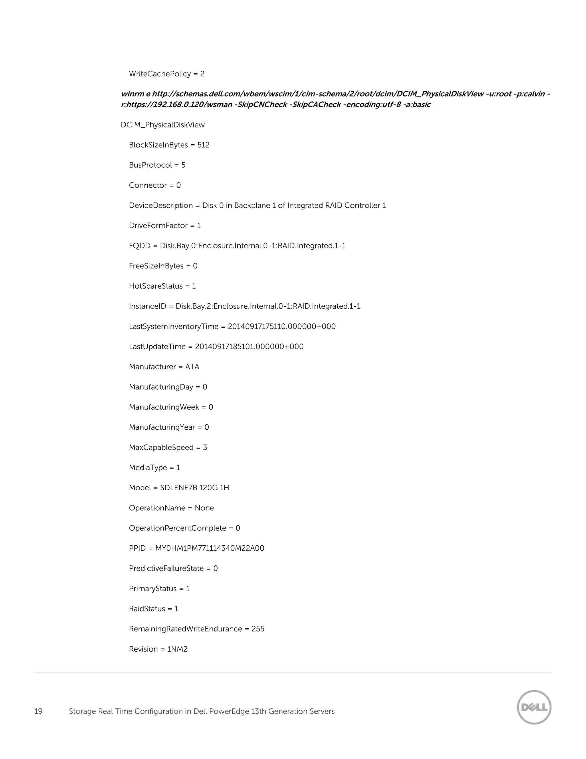 19 Storage Real Time Configuration in Dell PowerEdge 13th Generation Servers
WriteCachePolicy = 2
winrm e http://schemas.dell.com/wbem/wscim/1/cim-schema/2/root/dcim/DCIM_PhysicalDiskView -u:root -p:calvin -
r:https://192.168.0.120/wsman -SkipCNCheck -SkipCACheck -encoding:utf-8 -a:basic
DCIM_PhysicalDiskView
BlockSizeInBytes = 512
BusProtocol = 5
Connector = 0
DeviceDescription = Disk 0 in Backplane 1 of Integrated RAID Controller 1
DriveFormFactor = 1
FQDD = Disk.Bay.0:Enclosure.Internal.0-1:RAID.Integrated.1-1
FreeSizeInBytes = 0
HotSpareStatus = 1
InstanceID = Disk.Bay.2:Enclosure.Internal.0-1:RAID.Integrated.1-1
LastSystemInventoryTime = 20140917175110.000000+000
LastUpdateTime = 20140917185101.000000+000
Manufacturer = ATA
ManufacturingDay = 0
ManufacturingWeek = 0
ManufacturingYear = 0
MaxCapableSpeed = 3
MediaType = 1
Model = SDLENE7B 120G 1H
OperationName = None
OperationPercentComplete = 0
PPID = MY0HM1PM771114340M22A00
PredictiveFailureState = 0
PrimaryStatus = 1
RaidStatus = 1
RemainingRatedWriteEndurance = 255
Revision = 1NM2
 