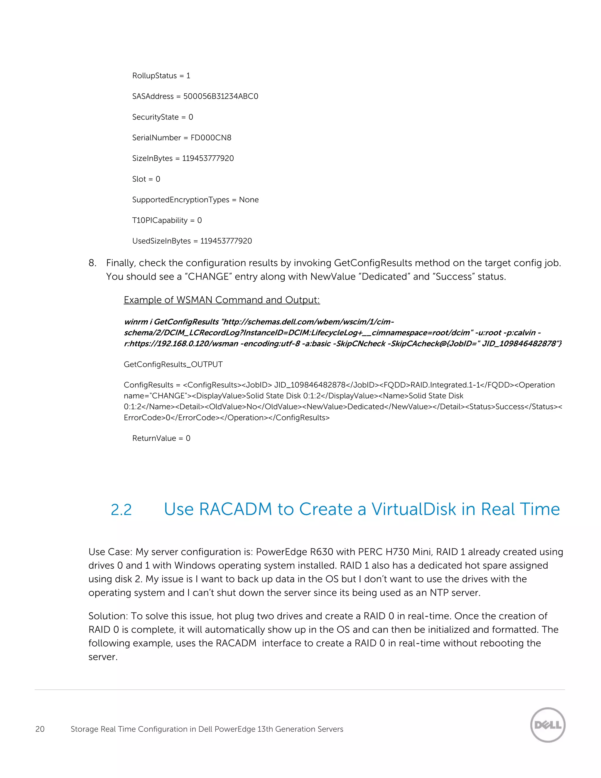 20 Storage Real Time Configuration in Dell PowerEdge 13th Generation Servers
RollupStatus = 1
SASAddress = 500056B31234ABC0
SecurityState = 0
SerialNumber = FD000CN8
SizeInBytes = 119453777920
Slot = 0
SupportedEncryptionTypes = None
T10PICapability = 0
UsedSizeInBytes = 119453777920
8. Finally, check the configuration results by invoking GetConfigResults method on the target config job.
You should see a “CHANGE” entry along with NewValue “Dedicated” and “Success” status.
Example of WSMAN Command and Output:
winrm i GetConfigResults "http://schemas.dell.com/wbem/wscim/1/cim-
schema/2/DCIM_LCRecordLog?InstanceID=DCIM:LifecycleLog+__cimnamespace=root/dcim" -u:root -p:calvin -
r:https://192.168.0.120/wsman -encoding:utf-8 -a:basic -SkipCNcheck -SkipCAcheck@{JobID=" JID_109846482878"}
GetConfigResults_OUTPUT
ConfigResults = <ConfigResults><JobID> JID_109846482878</JobID><FQDD>RAID.Integrated.1-1</FQDD><Operation
name="CHANGE"><DisplayValue>Solid State Disk 0:1:2</DisplayValue><Name>Solid State Disk
0:1:2</Name><Detail><OldValue>No</OldValue><NewValue>Dedicated</NewValue></Detail><Status>Success</Status><
ErrorCode>0</ErrorCode></Operation></ConfigResults>
ReturnValue = 0
2.2 Use RACADM to Create a VirtualDisk in Real Time
Use Case: My server configuration is: PowerEdge R630 with PERC H730 Mini, RAID 1 already created using
drives 0 and 1 with Windows operating system installed. RAID 1 also has a dedicated hot spare assigned
using disk 2. My issue is I want to back up data in the OS but I don’t want to use the drives with the
operating system and I can’t shut down the server since its being used as an NTP server.
Solution: To solve this issue, hot plug two drives and create a RAID 0 in real-time. Once the creation of
RAID 0 is complete, it will automatically show up in the OS and can then be initialized and formatted. The
following example, uses the RACADM interface to create a RAID 0 in real-time without rebooting the
server.
 