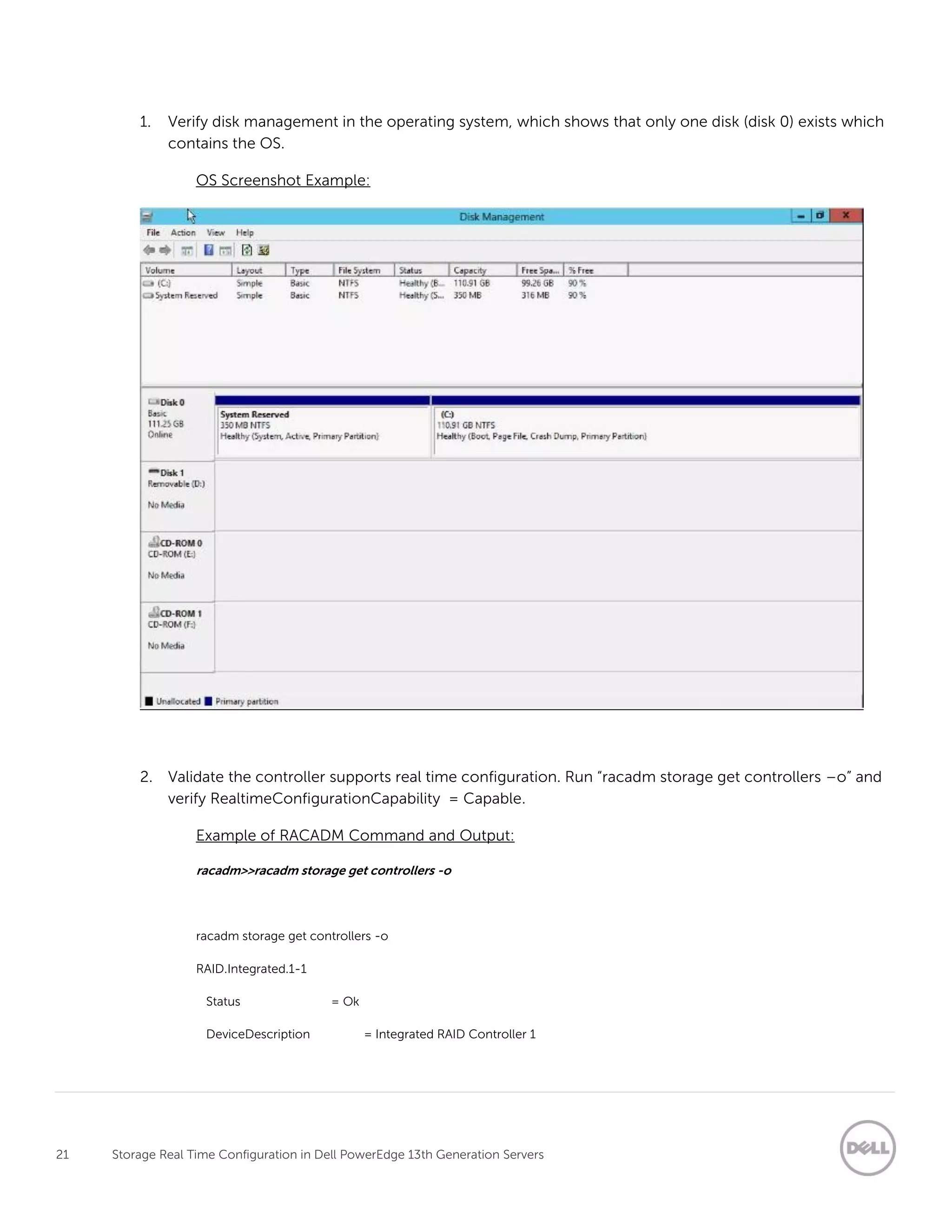21 Storage Real Time Configuration in Dell PowerEdge 13th Generation Servers
1. Verify disk management in the operating system, which shows that only one disk (disk 0) exists which
contains the OS.
OS Screenshot Example:
2. Validate the controller supports real time configuration. Run “racadm storage get controllers –o” and
verify RealtimeConfigurationCapability = Capable.
Example of RACADM Command and Output:
racadm>>racadm storage get controllers -o
racadm storage get controllers -o
RAID.Integrated.1-1
Status = Ok
DeviceDescription = Integrated RAID Controller 1
 