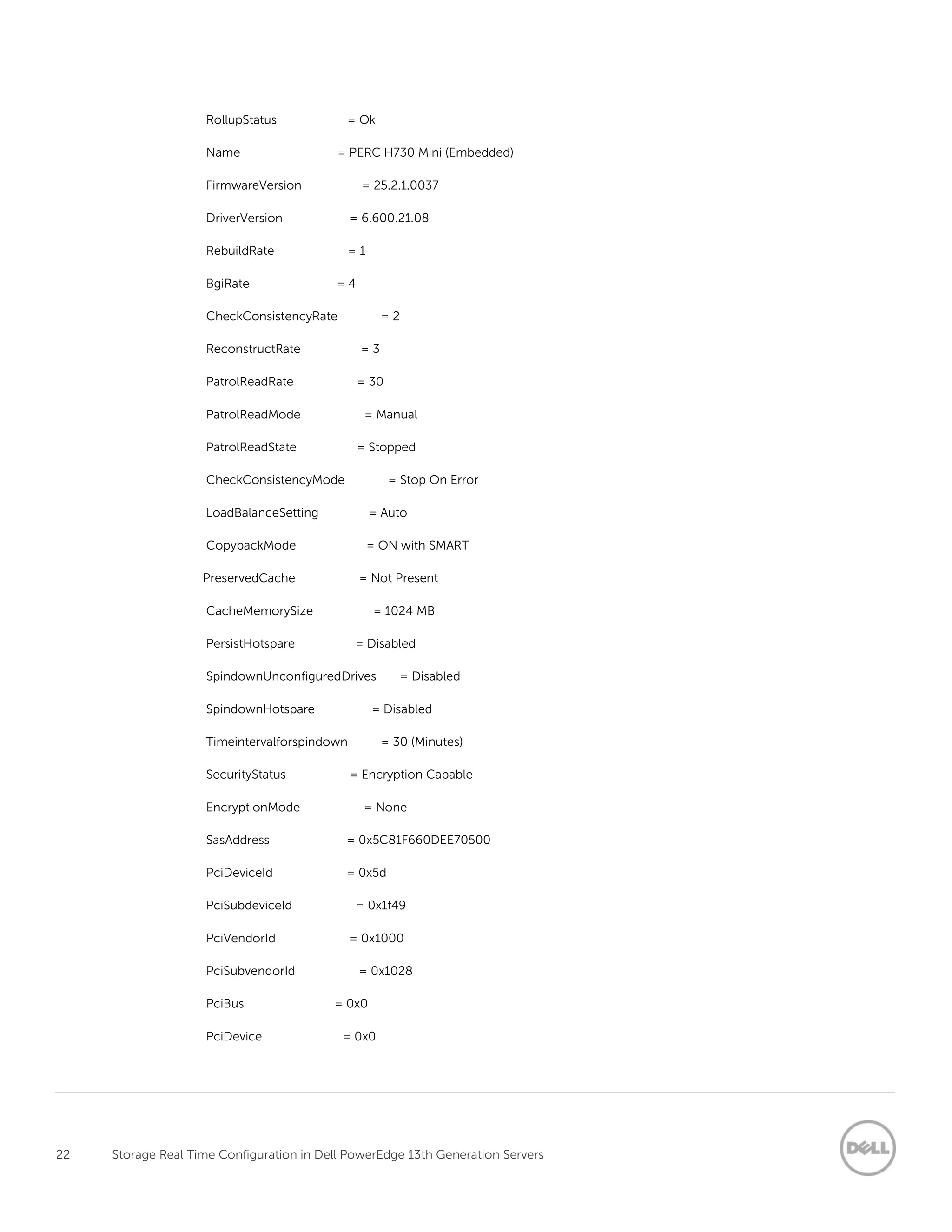 22 Storage Real Time Configuration in Dell PowerEdge 13th Generation Servers
RollupStatus = Ok
Name = PERC H730 Mini (Embedded)
FirmwareVersion = 25.2.1.0037
DriverVersion = 6.600.21.08
RebuildRate = 1
BgiRate = 4
CheckConsistencyRate = 2
ReconstructRate = 3
PatrolReadRate = 30
PatrolReadMode = Manual
PatrolReadState = Stopped
CheckConsistencyMode = Stop On Error
LoadBalanceSetting = Auto
CopybackMode = ON with SMART
PreservedCache = Not Present
CacheMemorySize = 1024 MB
PersistHotspare = Disabled
SpindownUnconfiguredDrives = Disabled
SpindownHotspare = Disabled
Timeintervalforspindown = 30 (Minutes)
SecurityStatus = Encryption Capable
EncryptionMode = None
SasAddress = 0x5C81F660DEE70500
PciDeviceId = 0x5d
PciSubdeviceId = 0x1f49
PciVendorId = 0x1000
PciSubvendorId = 0x1028
PciBus = 0x0
PciDevice = 0x0
 