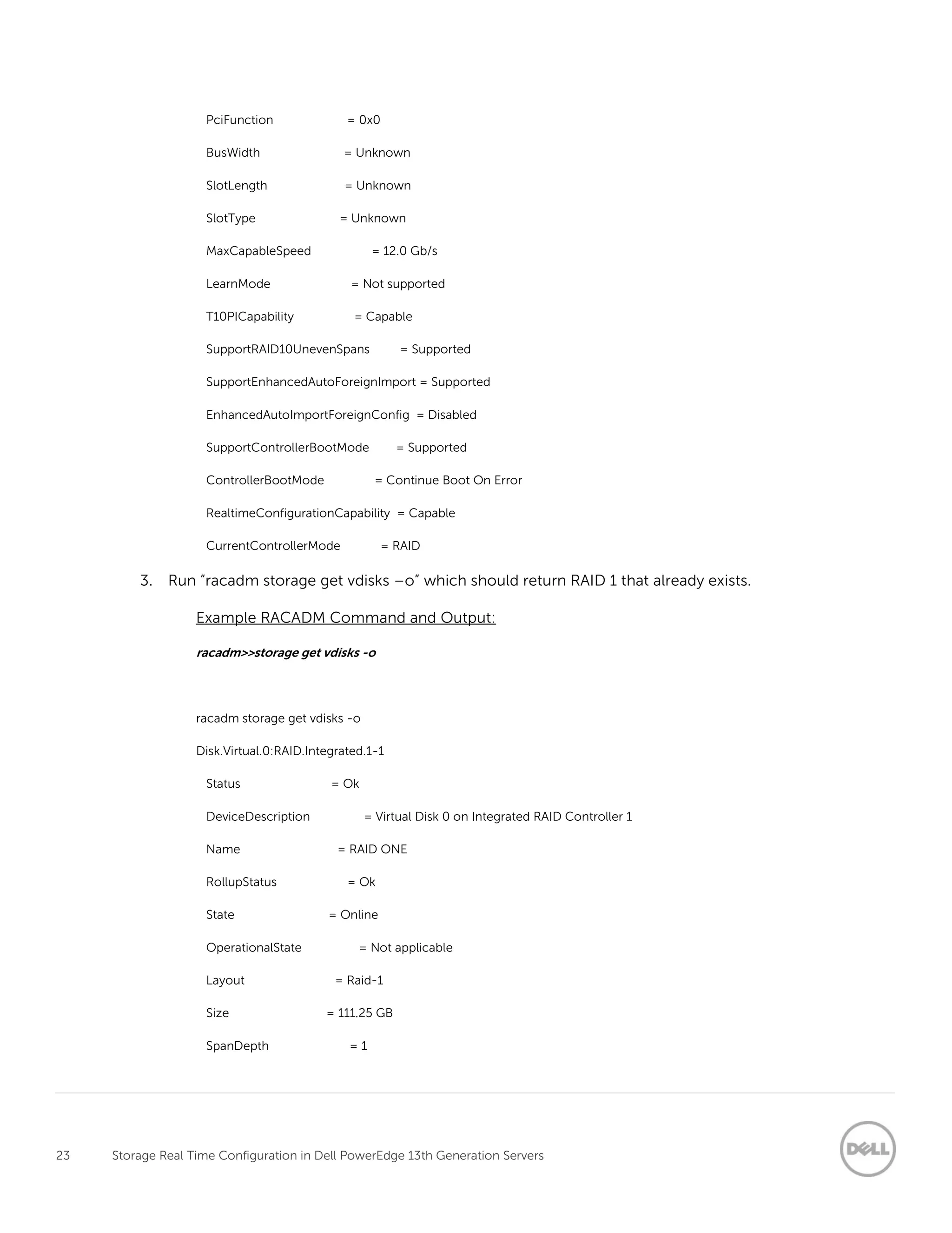23 Storage Real Time Configuration in Dell PowerEdge 13th Generation Servers
PciFunction = 0x0
BusWidth = Unknown
SlotLength = Unknown
SlotType = Unknown
MaxCapableSpeed = 12.0 Gb/s
LearnMode = Not supported
T10PICapability = Capable
SupportRAID10UnevenSpans = Supported
SupportEnhancedAutoForeignImport = Supported
EnhancedAutoImportForeignConfig = Disabled
SupportControllerBootMode = Supported
ControllerBootMode = Continue Boot On Error
RealtimeConfigurationCapability = Capable
CurrentControllerMode = RAID
3. Run “racadm storage get vdisks –o” which should return RAID 1 that already exists.
Example RACADM Command and Output:
racadm>>storage get vdisks -o
racadm storage get vdisks -o
Disk.Virtual.0:RAID.Integrated.1-1
Status = Ok
DeviceDescription = Virtual Disk 0 on Integrated RAID Controller 1
Name = RAID ONE
RollupStatus = Ok
State = Online
OperationalState = Not applicable
Layout = Raid-1
Size = 111.25 GB
SpanDepth = 1
 