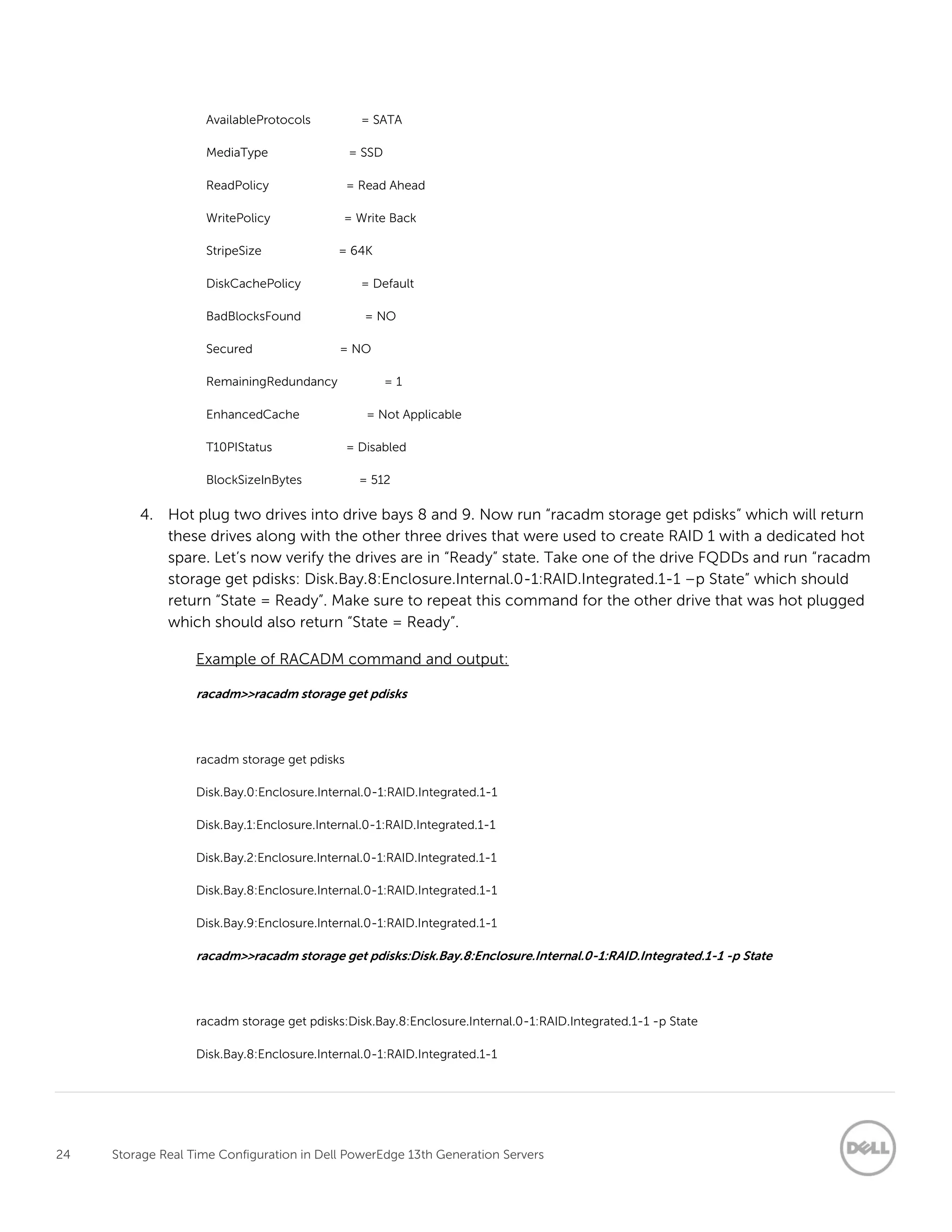 24 Storage Real Time Configuration in Dell PowerEdge 13th Generation Servers
AvailableProtocols = SATA
MediaType = SSD
ReadPolicy = Read Ahead
WritePolicy = Write Back
StripeSize = 64K
DiskCachePolicy = Default
BadBlocksFound = NO
Secured = NO
RemainingRedundancy = 1
EnhancedCache = Not Applicable
T10PIStatus = Disabled
BlockSizeInBytes = 512
4. Hot plug two drives into drive bays 8 and 9. Now run “racadm storage get pdisks” which will return
these drives along with the other three drives that were used to create RAID 1 with a dedicated hot
spare. Let’s now verify the drives are in “Ready” state. Take one of the drive FQDDs and run “racadm
storage get pdisks: Disk.Bay.8:Enclosure.Internal.0-1:RAID.Integrated.1-1 –p State” which should
return “State = Ready”. Make sure to repeat this command for the other drive that was hot plugged
which should also return “State = Ready”.
Example of RACADM command and output:
racadm>>racadm storage get pdisks
racadm storage get pdisks
Disk.Bay.0:Enclosure.Internal.0-1:RAID.Integrated.1-1
Disk.Bay.1:Enclosure.Internal.0-1:RAID.Integrated.1-1
Disk.Bay.2:Enclosure.Internal.0-1:RAID.Integrated.1-1
Disk.Bay.8:Enclosure.Internal.0-1:RAID.Integrated.1-1
Disk.Bay.9:Enclosure.Internal.0-1:RAID.Integrated.1-1
racadm>>racadm storage get pdisks:Disk.Bay.8:Enclosure.Internal.0-1:RAID.Integrated.1-1 -p State
racadm storage get pdisks:Disk.Bay.8:Enclosure.Internal.0-1:RAID.Integrated.1-1 -p State
Disk.Bay.8:Enclosure.Internal.0-1:RAID.Integrated.1-1
 
