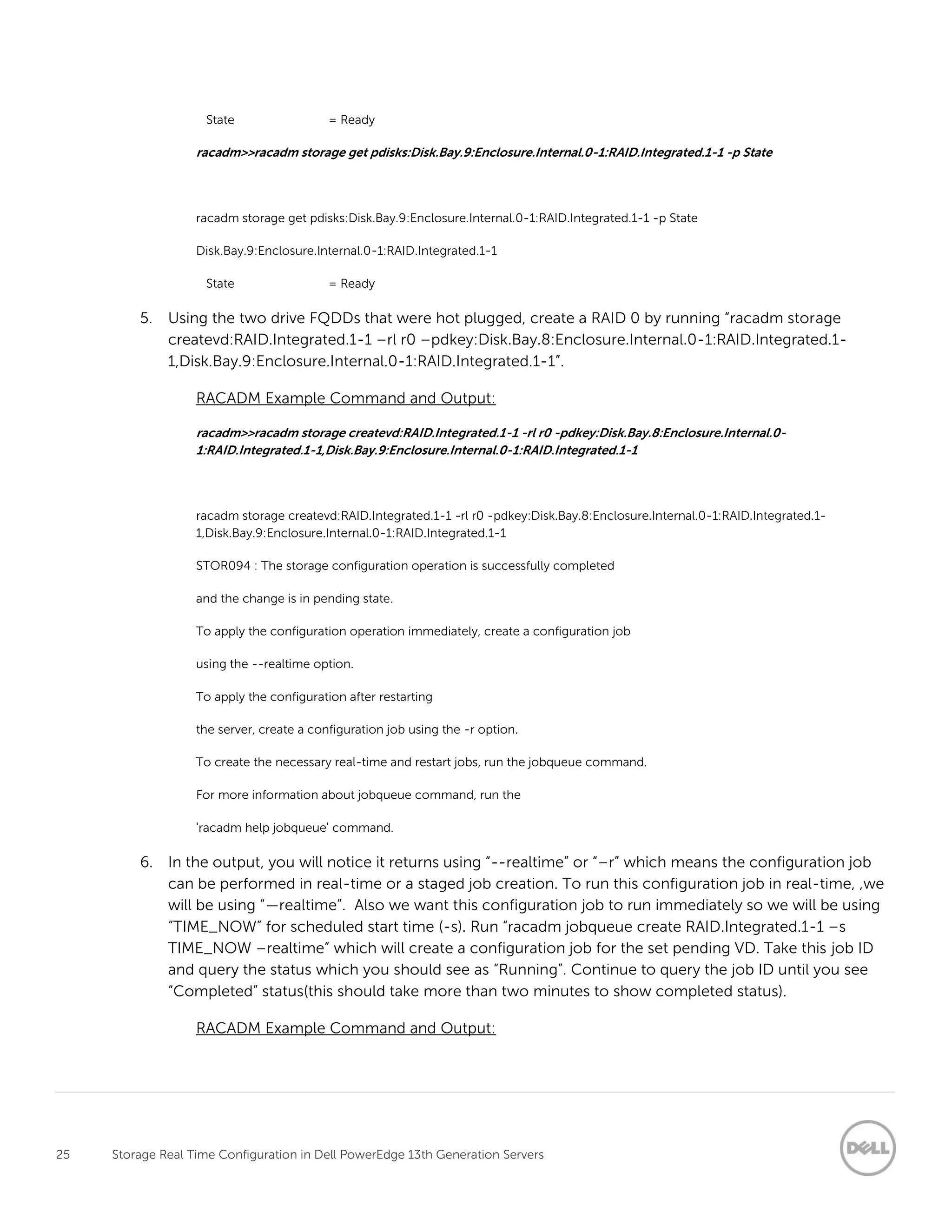 25 Storage Real Time Configuration in Dell PowerEdge 13th Generation Servers
State = Ready
racadm>>racadm storage get pdisks:Disk.Bay.9:Enclosure.Internal.0-1:RAID.Integrated.1-1 -p State
racadm storage get pdisks:Disk.Bay.9:Enclosure.Internal.0-1:RAID.Integrated.1-1 -p State
Disk.Bay.9:Enclosure.Internal.0-1:RAID.Integrated.1-1
State = Ready
5. Using the two drive FQDDs that were hot plugged, create a RAID 0 by running “racadm storage
createvd:RAID.Integrated.1-1 –rl r0 –pdkey:Disk.Bay.8:Enclosure.Internal.0-1:RAID.Integrated.1-
1,Disk.Bay.9:Enclosure.Internal.0-1:RAID.Integrated.1-1”.
RACADM Example Command and Output:
racadm>>racadm storage createvd:RAID.Integrated.1-1 -rl r0 -pdkey:Disk.Bay.8:Enclosure.Internal.0-
1:RAID.Integrated.1-1,Disk.Bay.9:Enclosure.Internal.0-1:RAID.Integrated.1-1
racadm storage createvd:RAID.Integrated.1-1 -rl r0 -pdkey:Disk.Bay.8:Enclosure.Internal.0-1:RAID.Integrated.1-
1,Disk.Bay.9:Enclosure.Internal.0-1:RAID.Integrated.1-1
STOR094 : The storage configuration operation is successfully completed
and the change is in pending state.
To apply the configuration operation immediately, create a configuration job
using the --realtime option.
To apply the configuration after restarting
the server, create a configuration job using the -r option.
To create the necessary real-time and restart jobs, run the jobqueue command.
For more information about jobqueue command, run the
'racadm help jobqueue' command.
6. In the output, you will notice it returns using “--realtime” or “–r” which means the configuration job
can be performed in real-time or a staged job creation. To run this configuration job in real-time, ,we
will be using “—realtime”. Also we want this configuration job to run immediately so we will be using
“TIME_NOW” for scheduled start time (-s). Run “racadm jobqueue create RAID.Integrated.1-1 –s
TIME_NOW –realtime” which will create a configuration job for the set pending VD. Take this job ID
and query the status which you should see as “Running”. Continue to query the job ID until you see
“Completed” status(this should take more than two minutes to show completed status).
RACADM Example Command and Output:
 