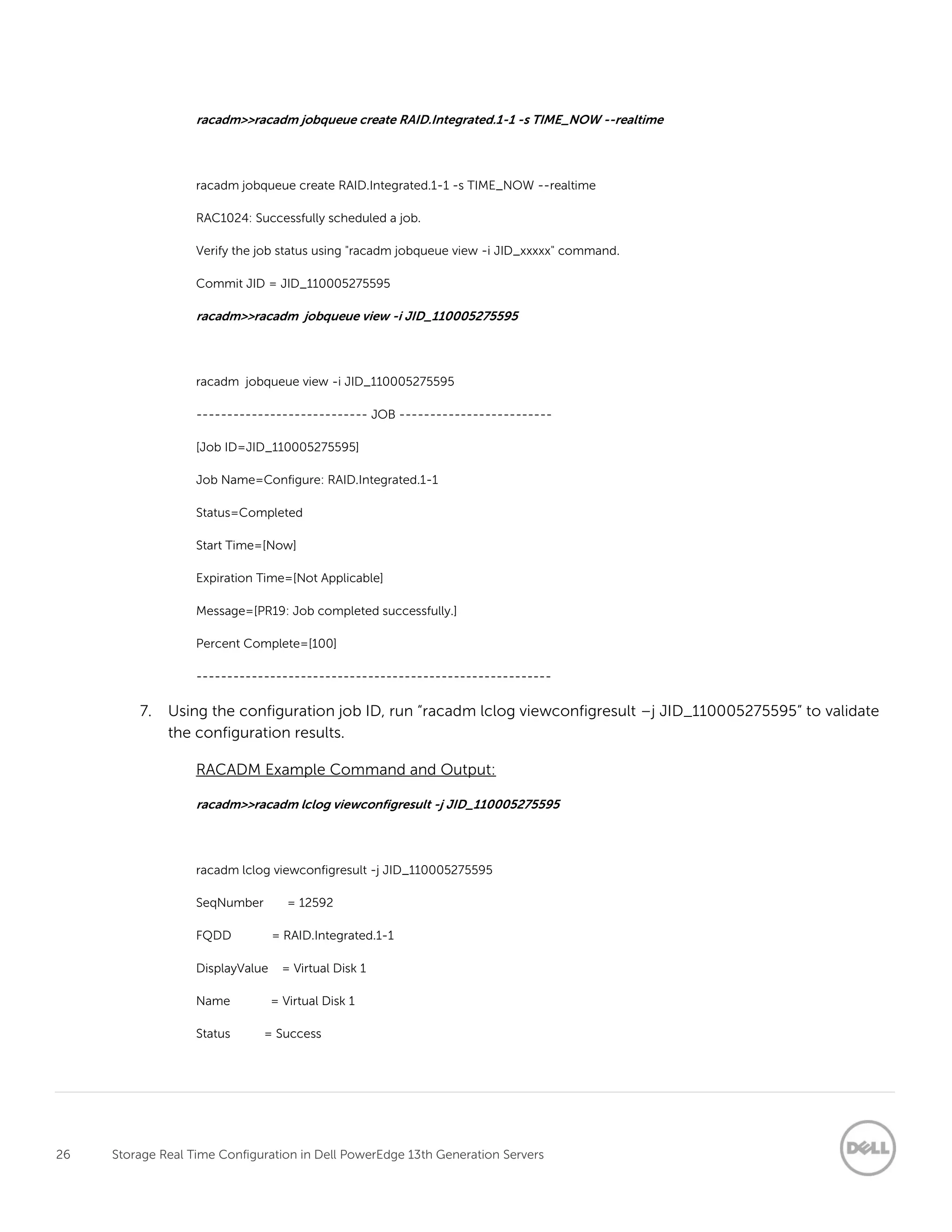 26 Storage Real Time Configuration in Dell PowerEdge 13th Generation Servers
racadm>>racadm jobqueue create RAID.Integrated.1-1 -s TIME_NOW --realtime
racadm jobqueue create RAID.Integrated.1-1 -s TIME_NOW --realtime
RAC1024: Successfully scheduled a job.
Verify the job status using "racadm jobqueue view -i JID_xxxxx" command.
Commit JID = JID_110005275595
racadm>>racadm jobqueue view -i JID_110005275595
racadm jobqueue view -i JID_110005275595
---------------------------- JOB -------------------------
[Job ID=JID_110005275595]
Job Name=Configure: RAID.Integrated.1-1
Status=Completed
Start Time=[Now]
Expiration Time=[Not Applicable]
Message=[PR19: Job completed successfully.]
Percent Complete=[100]
----------------------------------------------------------
7. Using the configuration job ID, run “racadm lclog viewconfigresult –j JID_110005275595” to validate
the configuration results.
RACADM Example Command and Output:
racadm>>racadm lclog viewconfigresult -j JID_110005275595
racadm lclog viewconfigresult -j JID_110005275595
SeqNumber = 12592
FQDD = RAID.Integrated.1-1
DisplayValue = Virtual Disk 1
Name = Virtual Disk 1
Status = Success
 