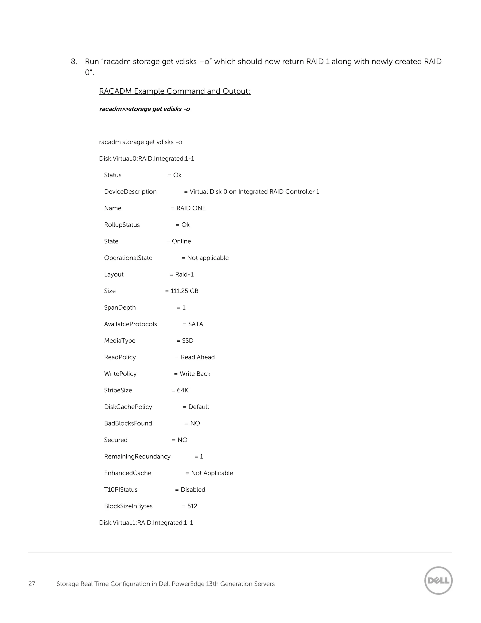 27 Storage Real Time Configuration in Dell PowerEdge 13th Generation Servers
8. Run “racadm storage get vdisks –o” which should now return RAID 1 along with newly created RAID
0”.
RACADM Example Command and Output:
racadm>>storage get vdisks -o
racadm storage get vdisks -o
Disk.Virtual.0:RAID.Integrated.1-1
Status = Ok
DeviceDescription = Virtual Disk 0 on Integrated RAID Controller 1
Name = RAID ONE
RollupStatus = Ok
State = Online
OperationalState = Not applicable
Layout = Raid-1
Size = 111.25 GB
SpanDepth = 1
AvailableProtocols = SATA
MediaType = SSD
ReadPolicy = Read Ahead
WritePolicy = Write Back
StripeSize = 64K
DiskCachePolicy = Default
BadBlocksFound = NO
Secured = NO
RemainingRedundancy = 1
EnhancedCache = Not Applicable
T10PIStatus = Disabled
BlockSizeInBytes = 512
Disk.Virtual.1:RAID.Integrated.1-1
 