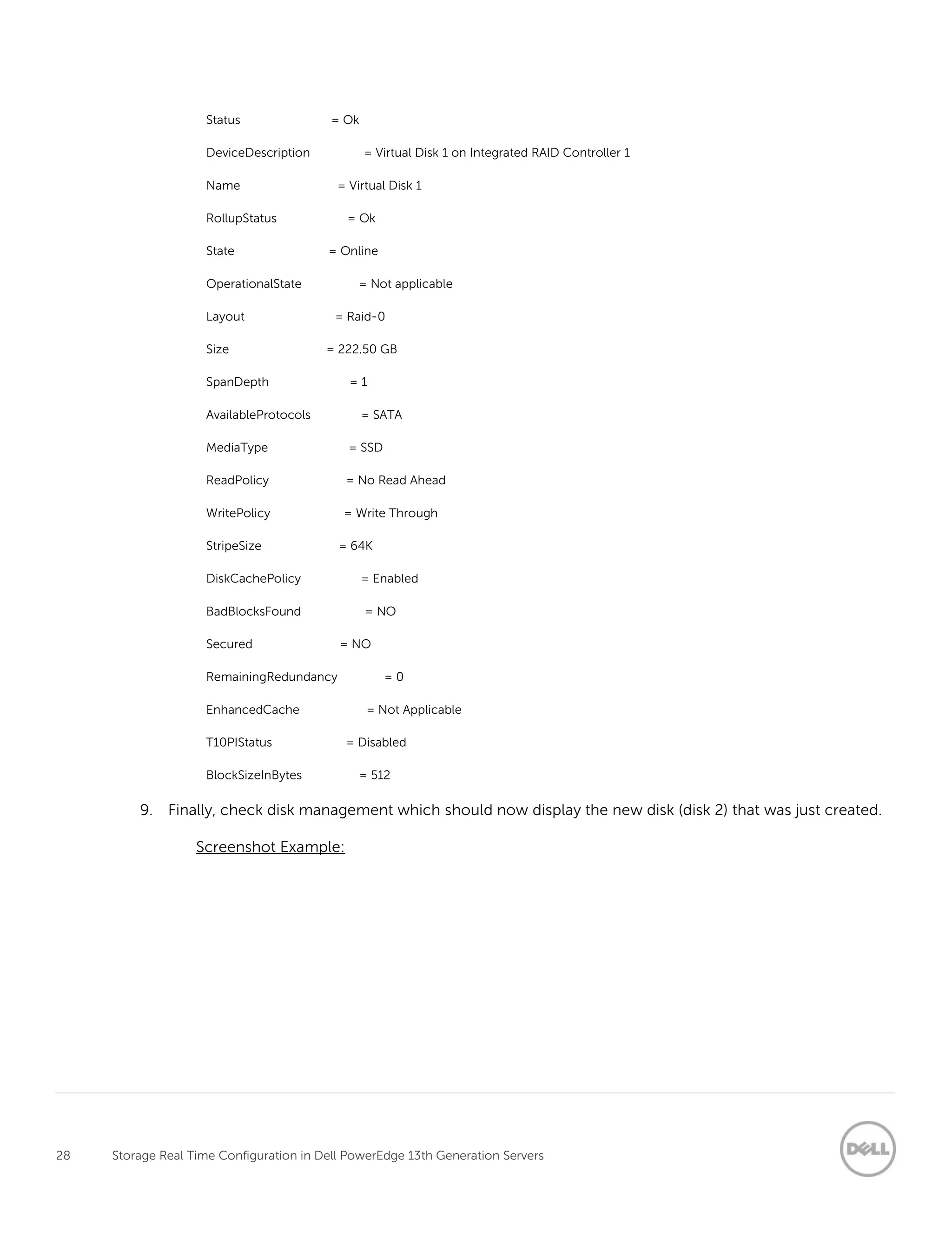 28 Storage Real Time Configuration in Dell PowerEdge 13th Generation Servers
Status = Ok
DeviceDescription = Virtual Disk 1 on Integrated RAID Controller 1
Name = Virtual Disk 1
RollupStatus = Ok
State = Online
OperationalState = Not applicable
Layout = Raid-0
Size = 222.50 GB
SpanDepth = 1
AvailableProtocols = SATA
MediaType = SSD
ReadPolicy = No Read Ahead
WritePolicy = Write Through
StripeSize = 64K
DiskCachePolicy = Enabled
BadBlocksFound = NO
Secured = NO
RemainingRedundancy = 0
EnhancedCache = Not Applicable
T10PIStatus = Disabled
BlockSizeInBytes = 512
9. Finally, check disk management which should now display the new disk (disk 2) that was just created.
Screenshot Example:
 