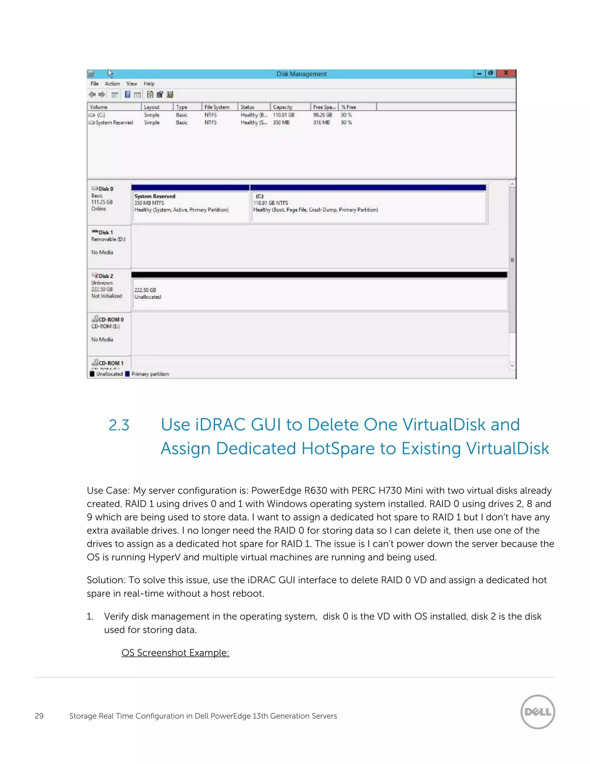29 Storage Real Time Configuration in Dell PowerEdge 13th Generation Servers
2.3 Use iDRAC GUI to Delete One VirtualDisk and
Assign Dedicated HotSpare to Existing VirtualDisk
Use Case: My server configuration is: PowerEdge R630 with PERC H730 Mini with two virtual disks already
created. RAID 1 using drives 0 and 1 with Windows operating system installed. RAID 0 using drives 2, 8 and
9 which are being used to store data. I want to assign a dedicated hot spare to RAID 1 but I don’t have any
extra available drives. I no longer need the RAID 0 for storing data so I can delete it, then use one of the
drives to assign as a dedicated hot spare for RAID 1. The issue is I can’t power down the server because the
OS is running HyperV and multiple virtual machines are running and being used.
Solution: To solve this issue, use the iDRAC GUI interface to delete RAID 0 VD and assign a dedicated hot
spare in real-time without a host reboot.
1. Verify disk management in the operating system, disk 0 is the VD with OS installed, disk 2 is the disk
used for storing data.
OS Screenshot Example:
 