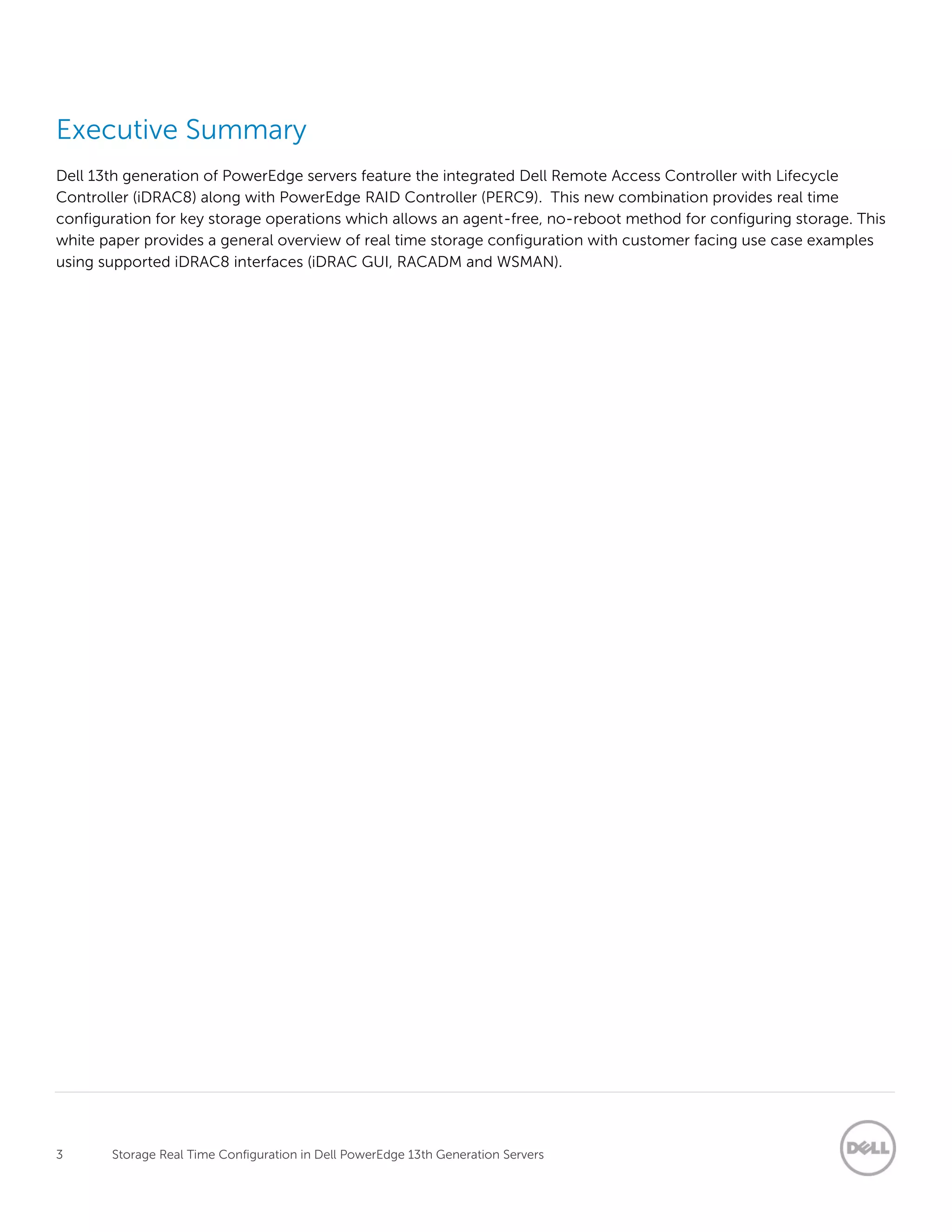 3 Storage Real Time Configuration in Dell PowerEdge 13th Generation Servers
Executive Summary
Dell 13th generation of PowerEdge servers feature the integrated Dell Remote Access Controller with Lifecycle
Controller (iDRAC8) along with PowerEdge RAID Controller (PERC9). This new combination provides real time
configuration for key storage operations which allows an agent-free, no-reboot method for configuring storage. This
white paper provides a general overview of real time storage configuration with customer facing use case examples
using supported iDRAC8 interfaces (iDRAC GUI, RACADM and WSMAN).
 