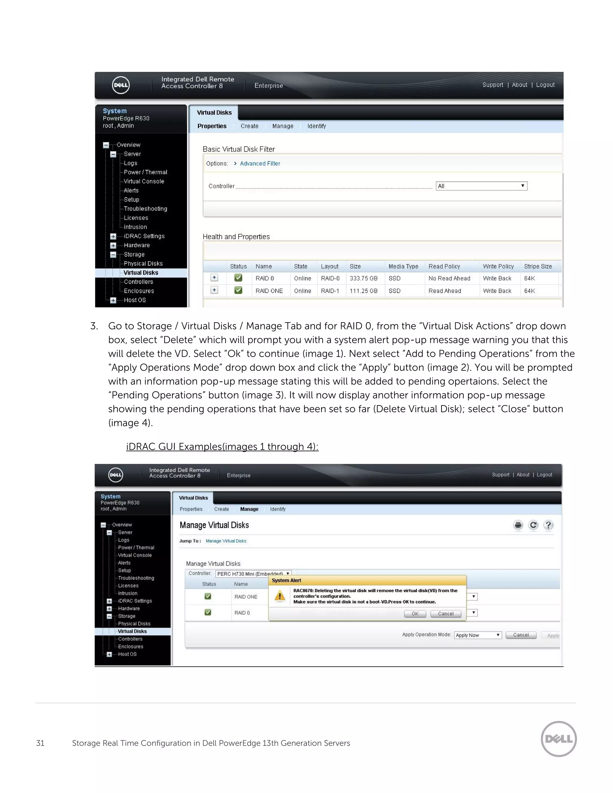 31 Storage Real Time Configuration in Dell PowerEdge 13th Generation Servers
3. Go to Storage / Virtual Disks / Manage Tab and for RAID 0, from the “Virtual Disk Actions” drop down
box, select “Delete” which will prompt you with a system alert pop-up message warning you that this
will delete the VD. Select “Ok” to continue (image 1). Next select “Add to Pending Operations” from the
“Apply Operations Mode” drop down box and click the “Apply” button (image 2). You will be prompted
with an information pop-up message stating this will be added to pending opertaions. Select the
“Pending Operations” button (image 3). It will now display another information pop-up message
showing the pending operations that have been set so far (Delete Virtual Disk); select “Close” button
(image 4).
iDRAC GUI Examples(images 1 through 4):
 