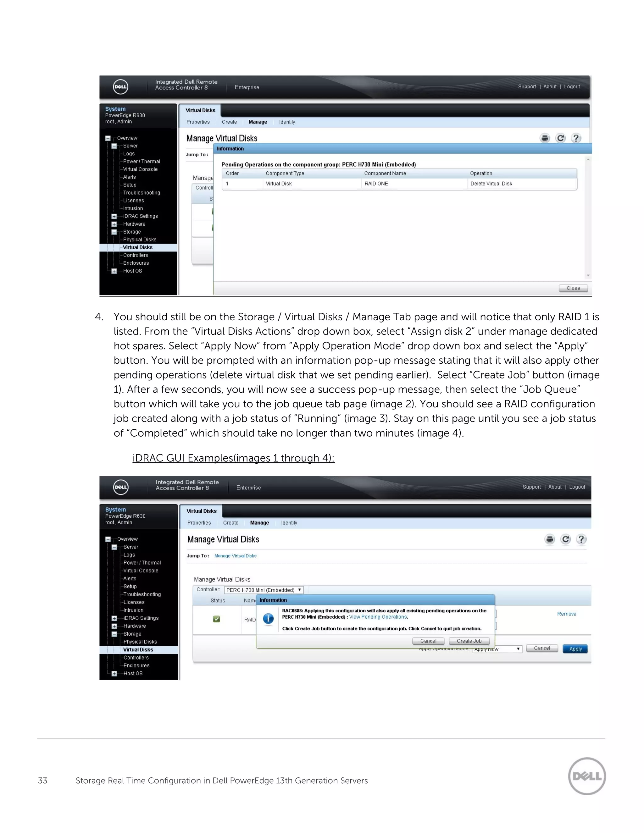33 Storage Real Time Configuration in Dell PowerEdge 13th Generation Servers
4. You should still be on the Storage / Virtual Disks / Manage Tab page and will notice that only RAID 1 is
listed. From the “Virtual Disks Actions” drop down box, select “Assign disk 2” under manage dedicated
hot spares. Select “Apply Now” from “Apply Operation Mode” drop down box and select the “Apply”
button. You will be prompted with an information pop-up message stating that it will also apply other
pending operations (delete virtual disk that we set pending earlier). Select “Create Job” button (image
1). After a few seconds, you will now see a success pop-up message, then select the “Job Queue”
button which will take you to the job queue tab page (image 2). You should see a RAID configuration
job created along with a job status of “Running” (image 3). Stay on this page until you see a job status
of “Completed” which should take no longer than two minutes (image 4).
iDRAC GUI Examples(images 1 through 4):
 