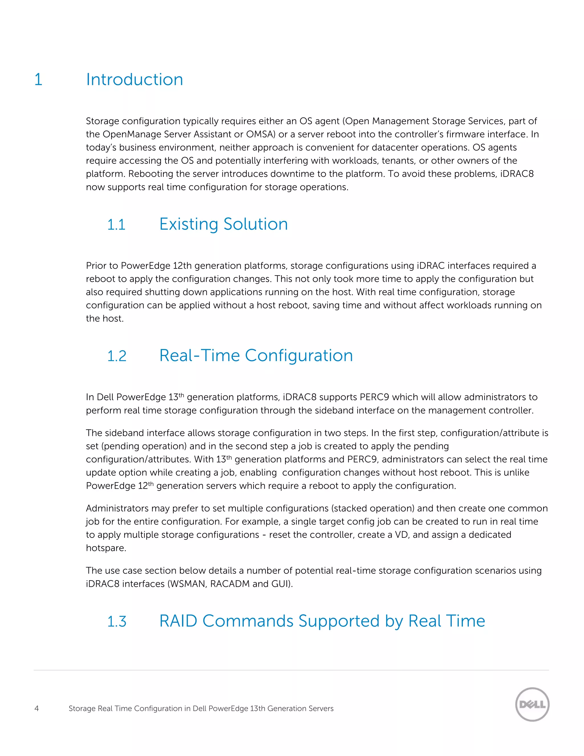 4 Storage Real Time Configuration in Dell PowerEdge 13th Generation Servers
1 Introduction
Storage configuration typically requires either an OS agent (Open Management Storage Services, part of
the OpenManage Server Assistant or OMSA) or a server reboot into the controller’s firmware interface. In
today’s business environment, neither approach is convenient for datacenter operations. OS agents
require accessing the OS and potentially interfering with workloads, tenants, or other owners of the
platform. Rebooting the server introduces downtime to the platform. To avoid these problems, iDRAC8
now supports real time configuration for storage operations.
1.1 Existing Solution
Prior to PowerEdge 12th generation platforms, storage configurations using iDRAC interfaces required a
reboot to apply the configuration changes. This not only took more time to apply the configuration but
also required shutting down applications running on the host. With real time configuration, storage
configuration can be applied without a host reboot, saving time and without affect workloads running on
the host.
1.2 Real-Time Configuration
In Dell PowerEdge 13th generation platforms, iDRAC8 supports PERC9 which will allow administrators to
perform real time storage configuration through the sideband interface on the management controller.
The sideband interface allows storage configuration in two steps. In the first step, configuration/attribute is
set (pending operation) and in the second step a job is created to apply the pending
configuration/attributes. With 13th generation platforms and PERC9, administrators can select the real time
update option while creating a job, enabling configuration changes without host reboot. This is unlike
PowerEdge 12th generation servers which require a reboot to apply the configuration.
Administrators may prefer to set multiple configurations (stacked operation) and then create one common
job for the entire configuration. For example, a single target config job can be created to run in real time
to apply multiple storage configurations - reset the controller, create a VD, and assign a dedicated
hotspare.
The use case section below details a number of potential real-time storage configuration scenarios using
iDRAC8 interfaces (WSMAN, RACADM and GUI).
1.3 RAID Commands Supported by Real Time
 