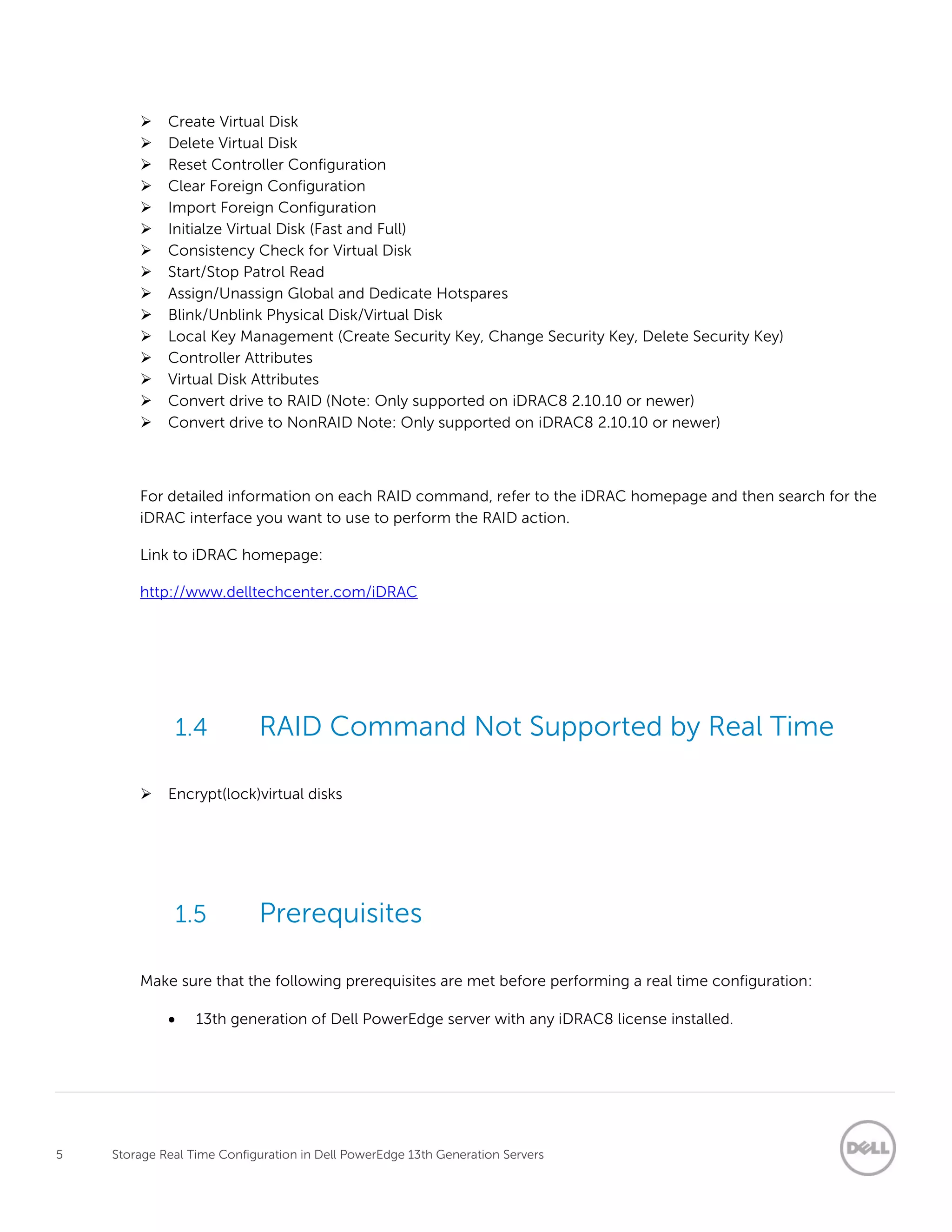 5 Storage Real Time Configuration in Dell PowerEdge 13th Generation Servers
 Create Virtual Disk
 Delete Virtual Disk
 Reset Controller Configuration
 Clear Foreign Configuration
 Import Foreign Configuration
 Initialze Virtual Disk (Fast and Full)
 Consistency Check for Virtual Disk
 Start/Stop Patrol Read
 Assign/Unassign Global and Dedicate Hotspares
 Blink/Unblink Physical Disk/Virtual Disk
 Local Key Management (Create Security Key, Change Security Key, Delete Security Key)
 Controller Attributes
 Virtual Disk Attributes
 Convert drive to RAID (Note: Only supported on iDRAC8 2.10.10 or newer)
 Convert drive to NonRAID Note: Only supported on iDRAC8 2.10.10 or newer)
For detailed information on each RAID command, refer to the iDRAC homepage and then search for the
iDRAC interface you want to use to perform the RAID action.
Link to iDRAC homepage:
http://www.delltechcenter.com/iDRAC
1.4 RAID Command Not Supported by Real Time
 Encrypt(lock)virtual disks
1.5 Prerequisites
Make sure that the following prerequisites are met before performing a real time configuration:
 13th generation of Dell PowerEdge server with any iDRAC8 license installed.
 
