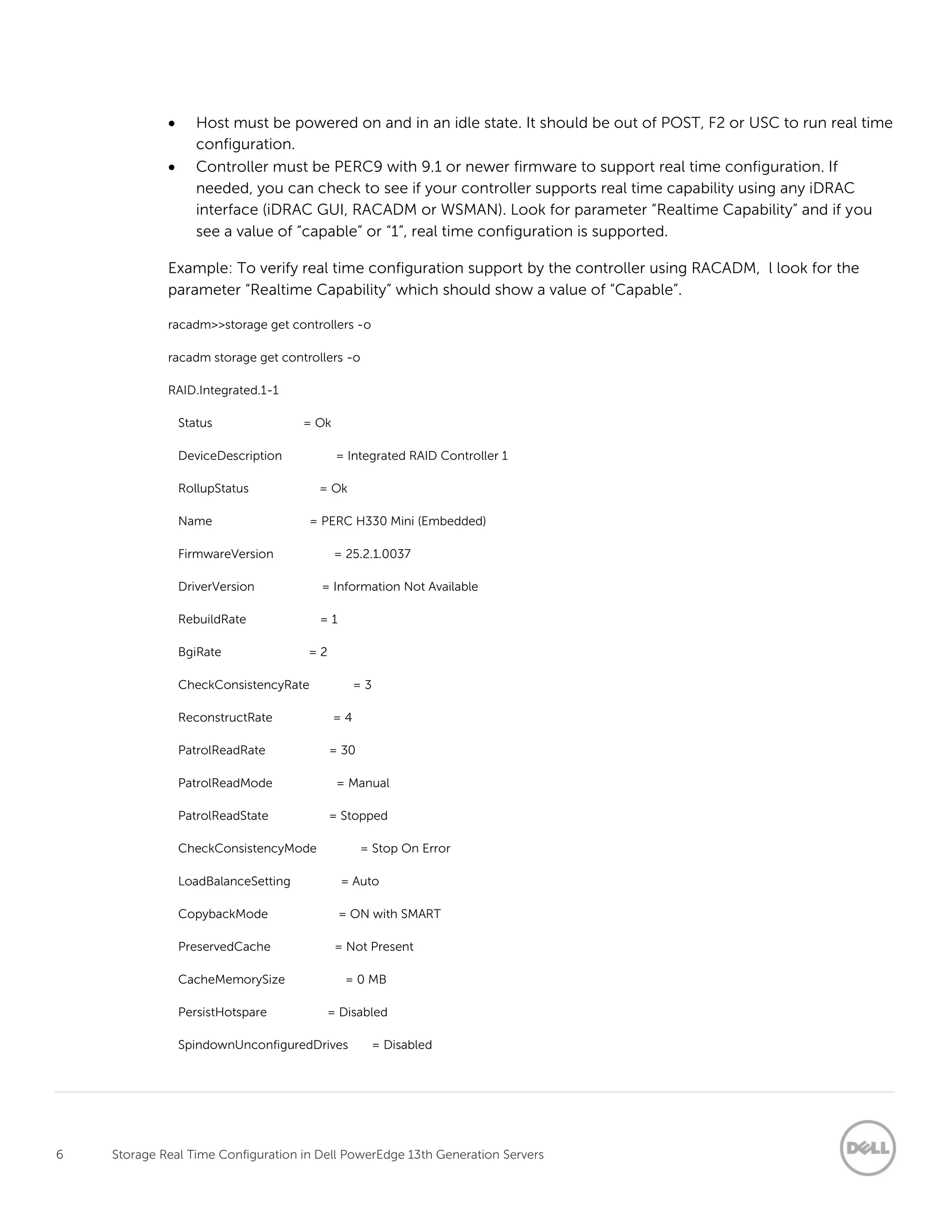 6 Storage Real Time Configuration in Dell PowerEdge 13th Generation Servers
 Host must be powered on and in an idle state. It should be out of POST, F2 or USC to run real time
configuration.
 Controller must be PERC9 with 9.1 or newer firmware to support real time configuration. If
needed, you can check to see if your controller supports real time capability using any iDRAC
interface (iDRAC GUI, RACADM or WSMAN). Look for parameter “Realtime Capability” and if you
see a value of “capable” or “1”, real time configuration is supported.
Example: To verify real time configuration support by the controller using RACADM, l look for the
parameter “Realtime Capability” which should show a value of “Capable”.
racadm>>storage get controllers -o
racadm storage get controllers -o
RAID.Integrated.1-1
Status = Ok
DeviceDescription = Integrated RAID Controller 1
RollupStatus = Ok
Name = PERC H330 Mini (Embedded)
FirmwareVersion = 25.2.1.0037
DriverVersion = Information Not Available
RebuildRate = 1
BgiRate = 2
CheckConsistencyRate = 3
ReconstructRate = 4
PatrolReadRate = 30
PatrolReadMode = Manual
PatrolReadState = Stopped
CheckConsistencyMode = Stop On Error
LoadBalanceSetting = Auto
CopybackMode = ON with SMART
PreservedCache = Not Present
CacheMemorySize = 0 MB
PersistHotspare = Disabled
SpindownUnconfiguredDrives = Disabled
 