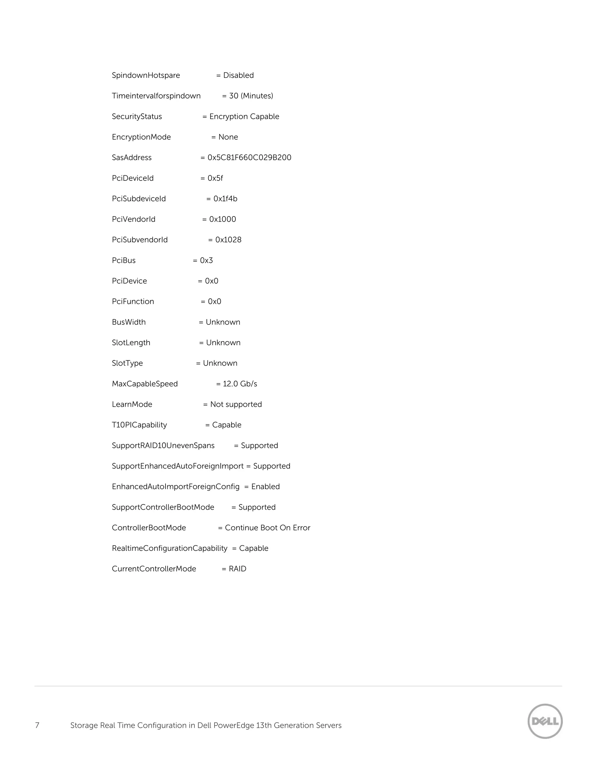 7 Storage Real Time Configuration in Dell PowerEdge 13th Generation Servers
SpindownHotspare = Disabled
Timeintervalforspindown = 30 (Minutes)
SecurityStatus = Encryption Capable
EncryptionMode = None
SasAddress = 0x5C81F660C029B200
PciDeviceId = 0x5f
PciSubdeviceId = 0x1f4b
PciVendorId = 0x1000
PciSubvendorId = 0x1028
PciBus = 0x3
PciDevice = 0x0
PciFunction = 0x0
BusWidth = Unknown
SlotLength = Unknown
SlotType = Unknown
MaxCapableSpeed = 12.0 Gb/s
LearnMode = Not supported
T10PICapability = Capable
SupportRAID10UnevenSpans = Supported
SupportEnhancedAutoForeignImport = Supported
EnhancedAutoImportForeignConfig = Enabled
SupportControllerBootMode = Supported
ControllerBootMode = Continue Boot On Error
RealtimeConfigurationCapability = Capable
CurrentControllerMode = RAID
 