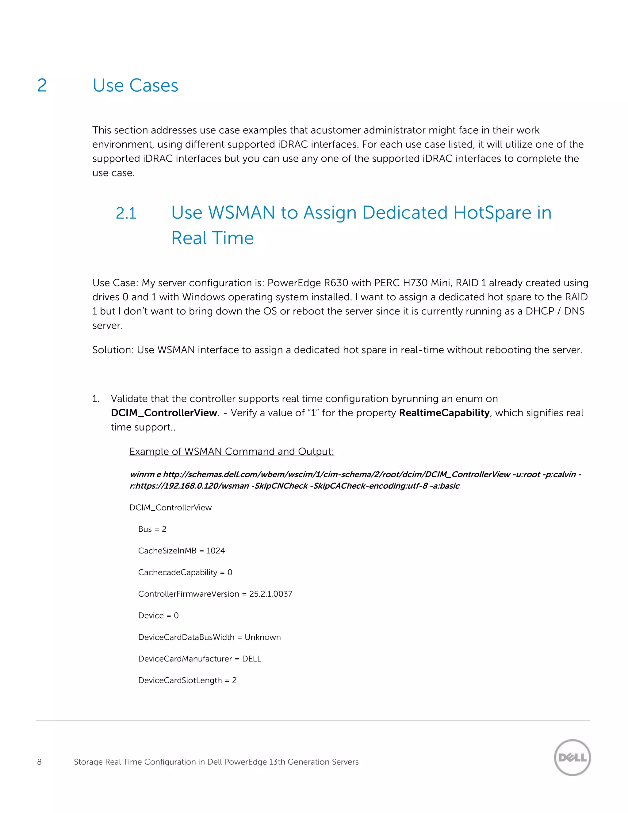 8 Storage Real Time Configuration in Dell PowerEdge 13th Generation Servers
2 Use Cases
This section addresses use case examples that acustomer administrator might face in their work
environment, using different supported iDRAC interfaces. For each use case listed, it will utilize one of the
supported iDRAC interfaces but you can use any one of the supported iDRAC interfaces to complete the
use case.
2.1 Use WSMAN to Assign Dedicated HotSpare in
Real Time
Use Case: My server configuration is: PowerEdge R630 with PERC H730 Mini, RAID 1 already created using
drives 0 and 1 with Windows operating system installed. I want to assign a dedicated hot spare to the RAID
1 but I don’t want to bring down the OS or reboot the server since it is currently running as a DHCP / DNS
server.
Solution: Use WSMAN interface to assign a dedicated hot spare in real-time without rebooting the server.
1. Validate that the controller supports real time configuration byrunning an enum on
DCIM_ControllerView. - Verify a value of “1” for the property RealtimeCapability, which signifies real
time support..
Example of WSMAN Command and Output:
winrm e http://schemas.dell.com/wbem/wscim/1/cim-schema/2/root/dcim/DCIM_ControllerView -u:root -p:calvin -
r:https://192.168.0.120/wsman -SkipCNCheck -SkipCACheck-encoding:utf-8 -a:basic
DCIM_ControllerView
Bus = 2
CacheSizeInMB = 1024
CachecadeCapability = 0
ControllerFirmwareVersion = 25.2.1.0037
Device = 0
DeviceCardDataBusWidth = Unknown
DeviceCardManufacturer = DELL
DeviceCardSlotLength = 2
 
