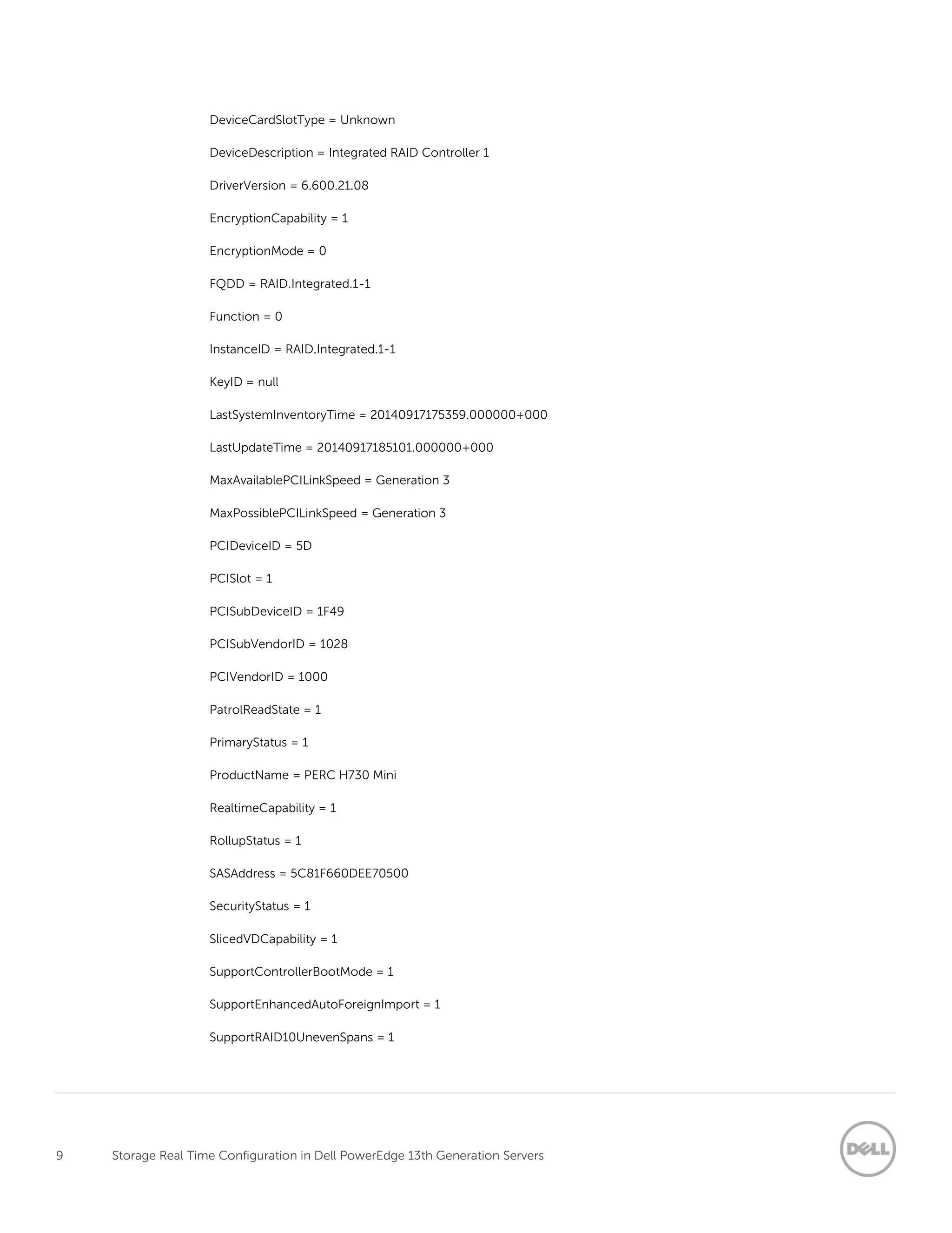 9 Storage Real Time Configuration in Dell PowerEdge 13th Generation Servers
DeviceCardSlotType = Unknown
DeviceDescription = Integrated RAID Controller 1
DriverVersion = 6.600.21.08
EncryptionCapability = 1
EncryptionMode = 0
FQDD = RAID.Integrated.1-1
Function = 0
InstanceID = RAID.Integrated.1-1
KeyID = null
LastSystemInventoryTime = 20140917175359.000000+000
LastUpdateTime = 20140917185101.000000+000
MaxAvailablePCILinkSpeed = Generation 3
MaxPossiblePCILinkSpeed = Generation 3
PCIDeviceID = 5D
PCISlot = 1
PCISubDeviceID = 1F49
PCISubVendorID = 1028
PCIVendorID = 1000
PatrolReadState = 1
PrimaryStatus = 1
ProductName = PERC H730 Mini
RealtimeCapability = 1
RollupStatus = 1
SASAddress = 5C81F660DEE70500
SecurityStatus = 1
SlicedVDCapability = 1
SupportControllerBootMode = 1
SupportEnhancedAutoForeignImport = 1
SupportRAID10UnevenSpans = 1
 