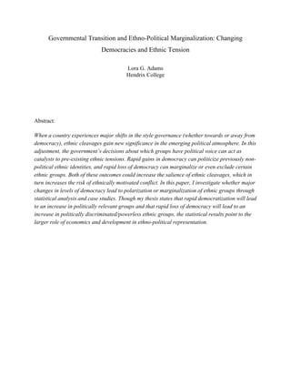 Governmental Transition and Ethno-Political Marginalization: Changing
Democracies and Ethnic Tension
Lora G. Adams
Hendrix College
Abstract:
When a country experiences major shifts in the style governance (whether towards or away from
democracy), ethnic cleavages gain new significance in the emerging political atmosphere. In this
adjustment, the government’s decisions about which groups have political voice can act as
catalysts to pre-existing ethnic tensions. Rapid gains in democracy can politicize previously non-
political ethnic identities, and rapid loss of democracy can marginalize or even exclude certain
ethnic groups. Both of these outcomes could increase the salience of ethnic cleavages, which in
turn increases the risk of ethnically motivated conflict. In this paper, I investigate whether major
changes in levels of democracy lead to polarization or marginalization of ethnic groups through
statistical analysis and case studies. Though my thesis states that rapid democratization will lead
to an increase in politically relevant groups and that rapid loss of democracy will lead to an
increase in politically discriminated/powerless ethnic groups, the statistical results point to the
larger role of economics and development in ethno-political representation.
 